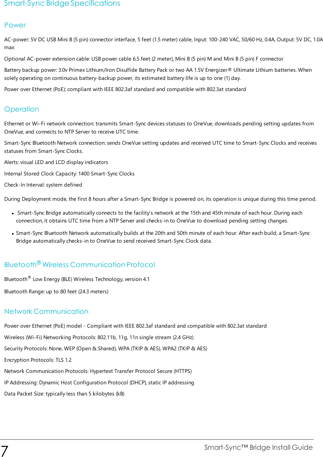 Smart-Sync Bridge SpecificationsPowerAC-power: 5V DC USB Mini B (5 pin) connector interface, 5 feet (1.5 meter) cable, Input: 100-240 VAC, 50/60 Hz, 0.4A, Output: 5V DC, 1.0AmaxOptional AC-power extension cable: USB power cable 6.5 feet (2 meter), Mini B (5 pin) M and Mini B (5 pin) F connectorBattery backup power: 3.0v Primex Lithium/Iron Disulfide Battery Pack or two AA 1.5V Energizer® Ultimate Lithium batteries. Whensolely operating on continuous battery-backup power, its estimated battery life is up to one (1) day.Power over Ethernet (PoE): compliant with IEEE 802.3af standard and compatible with 802.3at standardOperationEthernet or Wi-Fi network connection: transmits Smart-Sync devices statuses to OneVue, downloads pending setting updates fromOneVue, and connects to NTP Server to receive UTC time.Smart-Sync Bluetooth Network connection: sends OneVue setting updates and received UTC time to Smart-Sync Clocks and receivesstatuses from Smart-Sync Clocks.Alerts: visual LED and LCD display indicatorsInternal Stored Clock Capacity: 1400 Smart-Sync ClocksCheck-In Interval: system definedDuring Deployment mode, the first 8 hours after a Smart-Sync Bridge is powered on, its operation is unique during this time period.lSmart-Sync Bridge automatically connects to the facility&apos;s network at the 15th and 45th minute of each hour. During eachconnection, it obtains UTC time from a NTP Server and checks-in to OneVue to download pending setting changes.lSmart-Sync Bluetooth Network automatically builds at the 20th and 50th minute of each hour. After each build, a Smart-SyncBridge automatically checks-in to OneVue to send received Smart-Sync Clock data.Bluetooth®Wireless Communication ProtocolBluetooth®Low Energy (BLE) Wireless Technology, version 4.1Bluetooth Range: up to 80 feet (24.3 meters)Network CommunicationPower over Ethernet (PoE) model - Compliant with IEEE 802.3af standard and compatible with 802.3at standardWireless (Wi-Fi) Networking Protocols: 802.11b, 11g, 11n single stream (2.4 GHz)Security Protocols: None, WEP (Open &amp; Shared), WPA (TKIP &amp; AES), WPA2 (TKIP &amp; AES)Encryption Protocols: TLS 1.2Network Communication Protocols: Hypertext Transfer Protocol Secure (HTTPS)IP Addressing: Dynamic Host Configuration Protocol (DHCP), static IP addressingData Packet Size: typically less than 5 kilobytes (kB)7Smart-Sync™ Bridge Install Guide