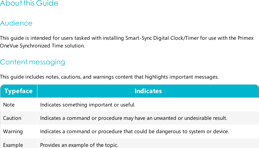 About this GuideAudienceThis guide is intended for users tasked with installing Smart-Sync Digital Clock/Timer for use with the PrimexOneVue Synchronized Timesolution.Content messagingThis guide includes notes, cautions, and warnings content that highlights important messages.Typeface IndicatesNote Indicates something important or useful.Caution Indicates a command or procedure may have an unwanted or undesirable result.Warning Indicates a command or procedure that could be dangerous to system or device.Example Provides an example of the topic.