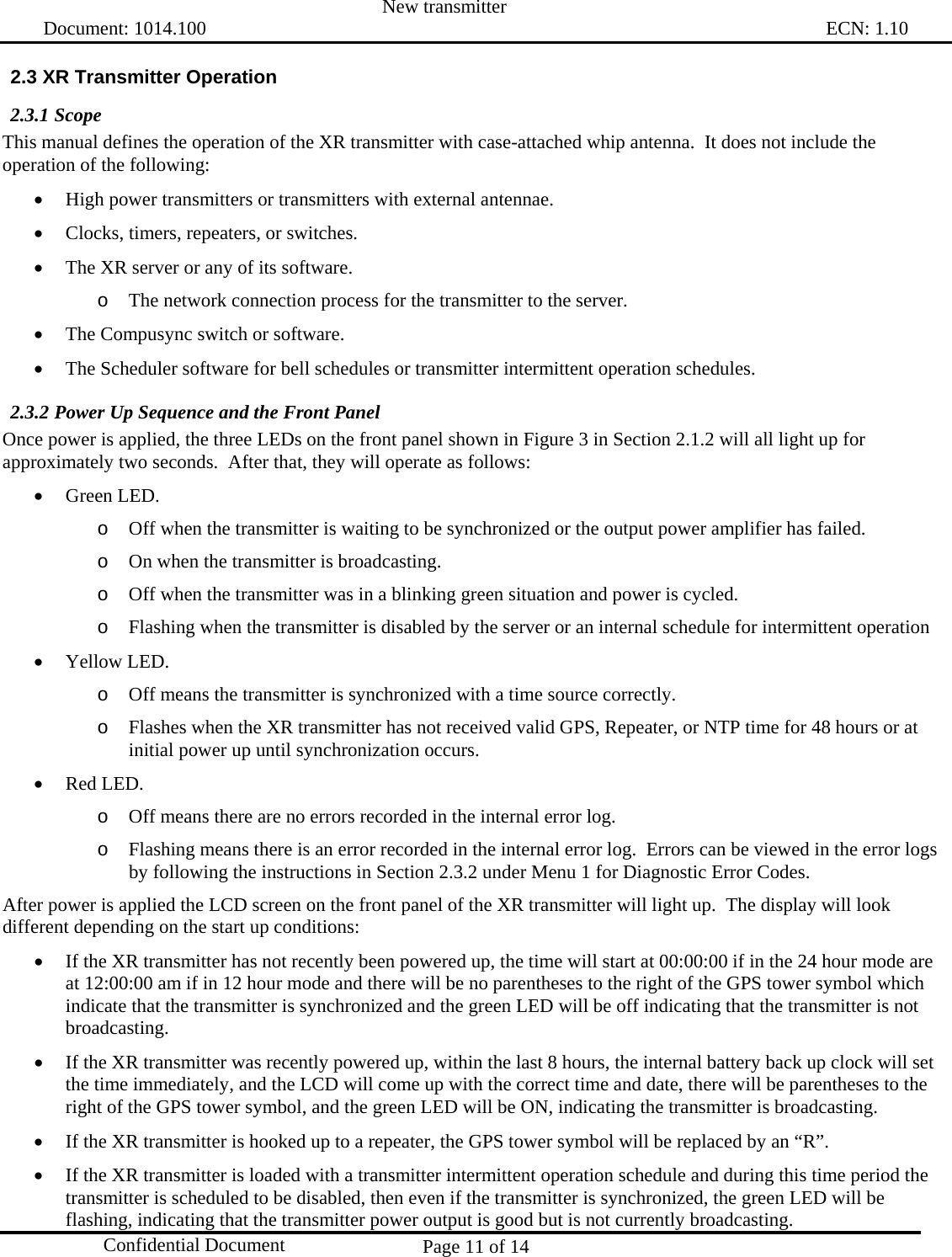  New transmitter   Document: 1014.100                                                                                                                                ECN: 1.10 Page 11 of 14  Confidential Document 2.3 XR Transmitter Operation 2.3.1 Scope This manual defines the operation of the XR transmitter with case-attached whip antenna.  It does not include the operation of the following: • High power transmitters or transmitters with external antennae. • Clocks, timers, repeaters, or switches. • The XR server or any of its software. o The network connection process for the transmitter to the server. • The Compusync switch or software. • The Scheduler software for bell schedules or transmitter intermittent operation schedules. 2.3.2 Power Up Sequence and the Front Panel Once power is applied, the three LEDs on the front panel shown in Figure 3 in Section 2.1.2 will all light up for approximately two seconds.  After that, they will operate as follows: • Green LED.  o Off when the transmitter is waiting to be synchronized or the output power amplifier has failed. o On when the transmitter is broadcasting. o Off when the transmitter was in a blinking green situation and power is cycled. o Flashing when the transmitter is disabled by the server or an internal schedule for intermittent operation • Yellow LED. o Off means the transmitter is synchronized with a time source correctly. o Flashes when the XR transmitter has not received valid GPS, Repeater, or NTP time for 48 hours or at initial power up until synchronization occurs. • Red LED. o Off means there are no errors recorded in the internal error log. o Flashing means there is an error recorded in the internal error log.  Errors can be viewed in the error logs by following the instructions in Section 2.3.2 under Menu 1 for Diagnostic Error Codes. After power is applied the LCD screen on the front panel of the XR transmitter will light up.  The display will look different depending on the start up conditions: • If the XR transmitter has not recently been powered up, the time will start at 00:00:00 if in the 24 hour mode are at 12:00:00 am if in 12 hour mode and there will be no parentheses to the right of the GPS tower symbol which indicate that the transmitter is synchronized and the green LED will be off indicating that the transmitter is not broadcasting. • If the XR transmitter was recently powered up, within the last 8 hours, the internal battery back up clock will set the time immediately, and the LCD will come up with the correct time and date, there will be parentheses to the right of the GPS tower symbol, and the green LED will be ON, indicating the transmitter is broadcasting. • If the XR transmitter is hooked up to a repeater, the GPS tower symbol will be replaced by an “R”. • If the XR transmitter is loaded with a transmitter intermittent operation schedule and during this time period the transmitter is scheduled to be disabled, then even if the transmitter is synchronized, the green LED will be flashing, indicating that the transmitter power output is good but is not currently broadcasting. 