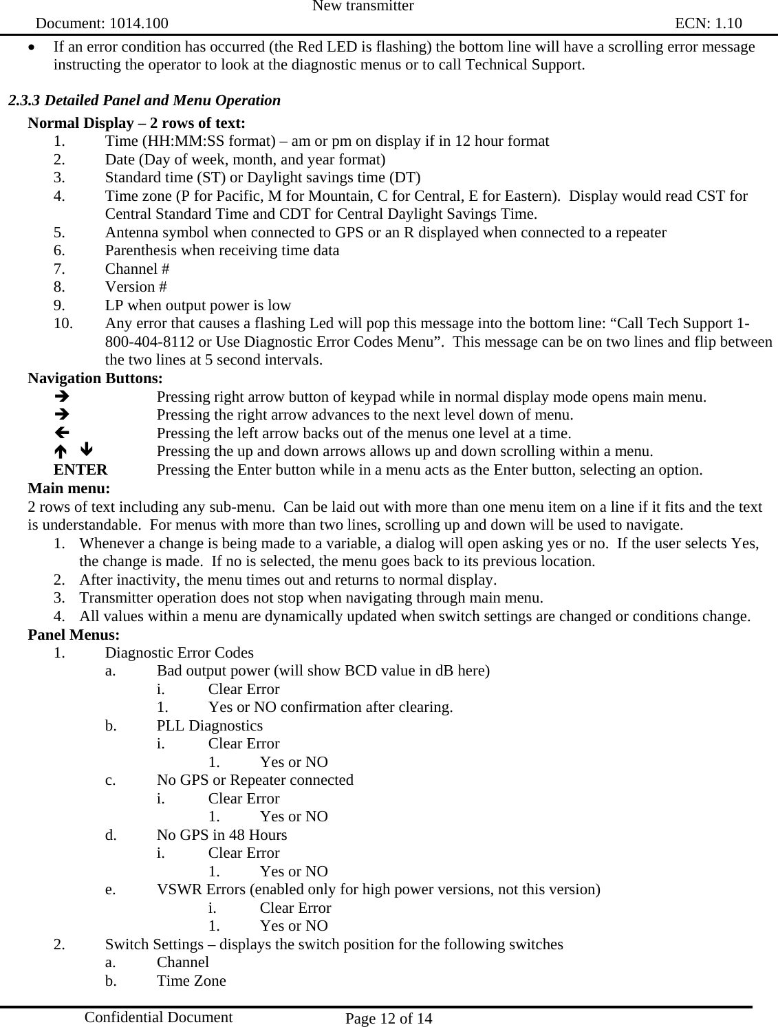  New transmitter   Document: 1014.100                                                                                                                                ECN: 1.10 Page 12 of 14  Confidential Document • If an error condition has occurred (the Red LED is flashing) the bottom line will have a scrolling error message instructing the operator to look at the diagnostic menus or to call Technical Support. 2.3.3 Detailed Panel and Menu Operation  Normal Display – 2 rows of text: 1.  Time (HH:MM:SS format) – am or pm on display if in 12 hour format  2.  Date (Day of week, month, and year format) 3.  Standard time (ST) or Daylight savings time (DT) 4.  Time zone (P for Pacific, M for Mountain, C for Central, E for Eastern).  Display would read CST for Central Standard Time and CDT for Central Daylight Savings Time. 5.  Antenna symbol when connected to GPS or an R displayed when connected to a repeater  6.  Parenthesis when receiving time data 7. Channel # 8. Version # 9.  LP when output power is low 10.  Any error that causes a flashing Led will pop this message into the bottom line: “Call Tech Support 1-800-404-8112 or Use Diagnostic Error Codes Menu”.  This message can be on two lines and flip between the two lines at 5 second intervals. Navigation Buttons: Î       Pressing right arrow button of keypad while in normal display mode opens main menu.   Î      Pressing the right arrow advances to the next level down of menu. Í      Pressing the left arrow backs out of the menus one level at a time. Ï Ð     Pressing the up and down arrows allows up and down scrolling within a menu. ENTER   Pressing the Enter button while in a menu acts as the Enter button, selecting an option. Main menu: 2 rows of text including any sub-menu.  Can be laid out with more than one menu item on a line if it fits and the text is understandable.  For menus with more than two lines, scrolling up and down will be used to navigate. 1. Whenever a change is being made to a variable, a dialog will open asking yes or no.  If the user selects Yes, the change is made.  If no is selected, the menu goes back to its previous location.   2. After inactivity, the menu times out and returns to normal display. 3. Transmitter operation does not stop when navigating through main menu. 4. All values within a menu are dynamically updated when switch settings are changed or conditions change. Panel Menus: 1.  Diagnostic Error Codes  a.  Bad output power (will show BCD value in dB here)  i. Clear Error 1.  Yes or NO confirmation after clearing. b. PLL Diagnostics i. Clear Error 1.  Yes or NO c.  No GPS or Repeater connected  i. Clear Error 1.  Yes or NO d.  No GPS in 48 Hours i. Clear Error 1.  Yes or NO e.  VSWR Errors (enabled only for high power versions, not this version) i. Clear Error 1.  Yes or NO 2.  Switch Settings – displays the switch position for the following switches a. Channel  b. Time Zone 