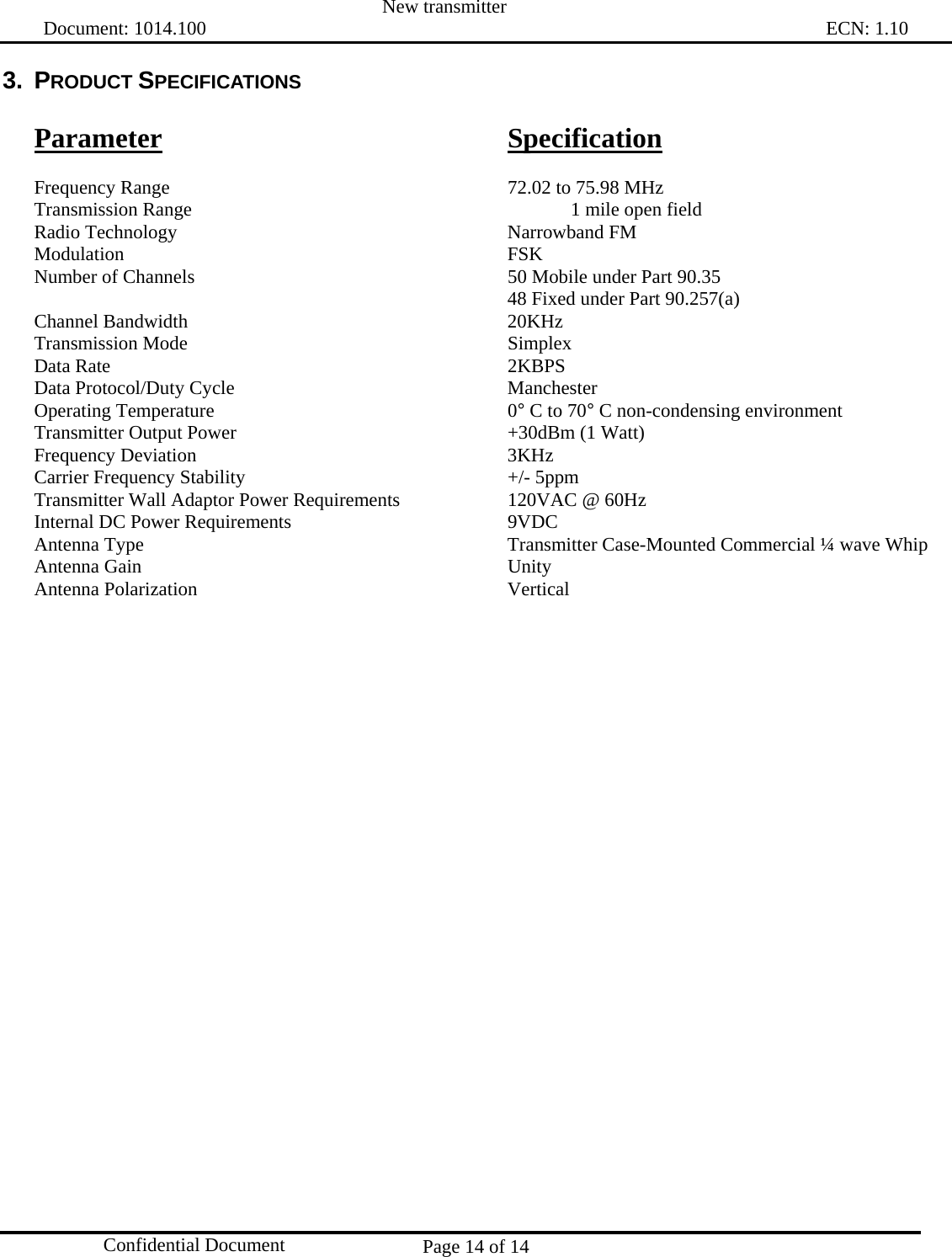  New transmitter   Document: 1014.100                                                                                                                                ECN: 1.10 Page 14 of 14  Confidential Document 3. PRODUCT SPECIFICATIONS  Parameter      Specification  Frequency Range      72.02 to 75.98 MHz Transmission Range      1 mile open field Radio Technology      Narrowband FM Modulation       FSK Number of Channels          50 Mobile under Part 90.35         48 Fixed under Part 90.257(a) Channel Bandwidth      20KHz Transmission Mode      Simplex Data Rate       2KBPS Data Protocol/Duty Cycle     Manchester Operating Temperature      0° C to 70° C non-condensing environment Transmitter Output Power     +30dBm (1 Watt) Frequency Deviation     3KHz Carrier Frequency Stability     +/- 5ppm Transmitter Wall Adaptor Power Requirements    120VAC @ 60Hz Internal DC Power Requirements        9VDC Antenna Type            Transmitter Case-Mounted Commercial ¼ wave Whip   Antenna Gain      Unity Antenna Polarization     Vertical 