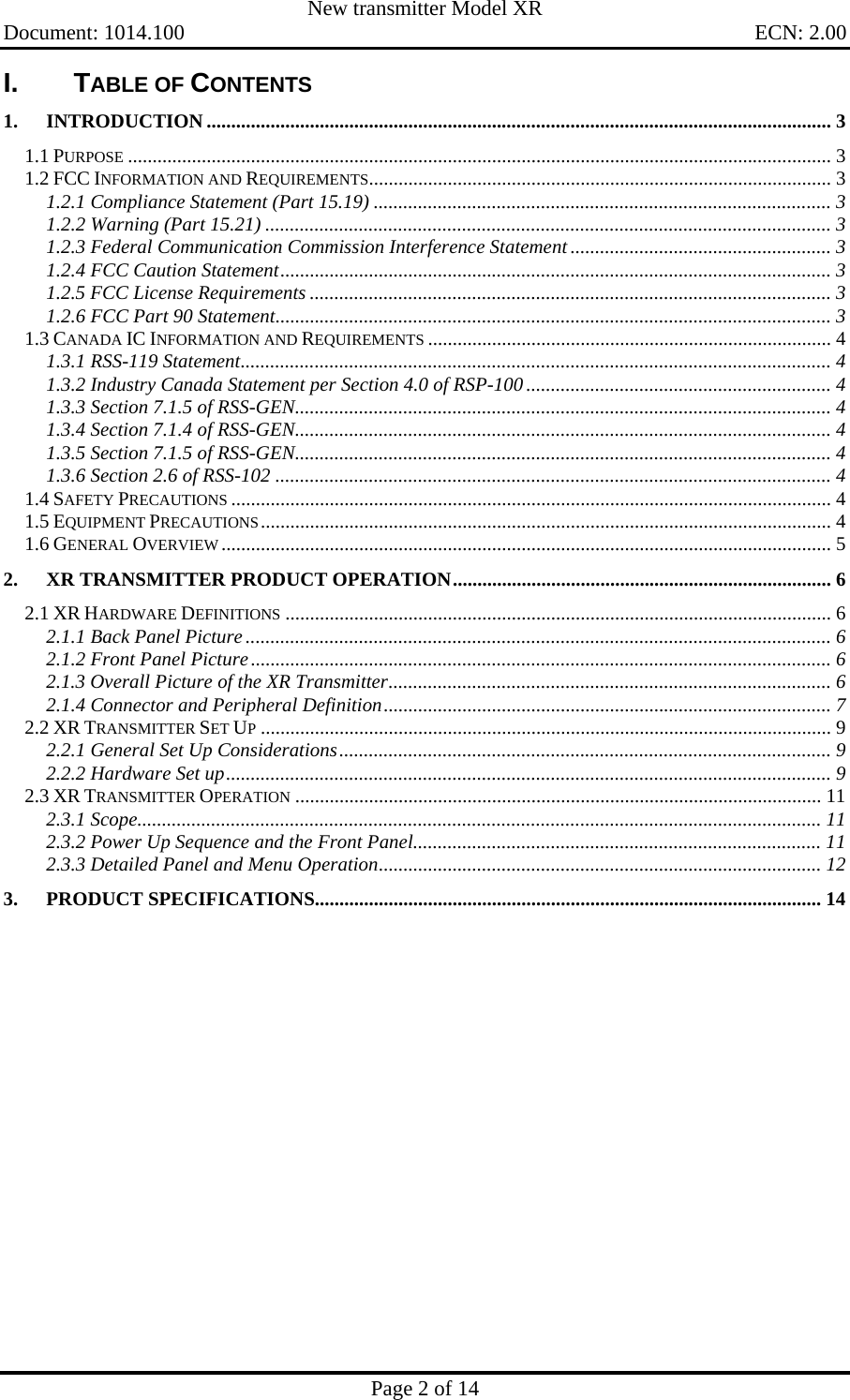   New transmitter Model XR     Document: 1014.100    ECN: 2.00       Page 2 of 14   I. TABLE OF CONTENTS 1. INTRODUCTION ............................................................................................................................... 3 1.1 PURPOSE ............................................................................................................................................... 3 1.2 FCC INFORMATION AND REQUIREMENTS.............................................................................................. 3 1.2.1 Compliance Statement (Part 15.19) ............................................................................................. 3 1.2.2 Warning (Part 15.21) ................................................................................................................... 3 1.2.3 Federal Communication Commission Interference Statement ..................................................... 3 1.2.4 FCC Caution Statement................................................................................................................ 3 1.2.5 FCC License Requirements .......................................................................................................... 3 1.2.6 FCC Part 90 Statement................................................................................................................. 3 1.3 CANADA IC INFORMATION AND REQUIREMENTS .................................................................................. 4 1.3.1 RSS-119 Statement........................................................................................................................ 4 1.3.2 Industry Canada Statement per Section 4.0 of RSP-100.............................................................. 4 1.3.3 Section 7.1.5 of RSS-GEN............................................................................................................. 4 1.3.4 Section 7.1.4 of RSS-GEN............................................................................................................. 4 1.3.5 Section 7.1.5 of RSS-GEN............................................................................................................. 4 1.3.6 Section 2.6 of RSS-102 ................................................................................................................. 4 1.4 SAFETY PRECAUTIONS .......................................................................................................................... 4 1.5 EQUIPMENT PRECAUTIONS.................................................................................................................... 4 1.6 GENERAL OVERVIEW ............................................................................................................................ 5 2. XR TRANSMITTER PRODUCT OPERATION............................................................................. 6 2.1 XR HARDWARE DEFINITIONS ............................................................................................................... 6 2.1.1 Back Panel Picture....................................................................................................................... 6 2.1.2 Front Panel Picture...................................................................................................................... 6 2.1.3 Overall Picture of the XR Transmitter.......................................................................................... 6 2.1.4 Connector and Peripheral Definition........................................................................................... 7 2.2 XR TRANSMITTER SET UP.................................................................................................................... 9 2.2.1 General Set Up Considerations.................................................................................................... 9 2.2.2 Hardware Set up........................................................................................................................... 9 2.3 XR TRANSMITTER OPERATION ........................................................................................................... 11 2.3.1 Scope........................................................................................................................................... 11 2.3.2 Power Up Sequence and the Front Panel................................................................................... 11 2.3.3 Detailed Panel and Menu Operation.......................................................................................... 12 3. PRODUCT SPECIFICATIONS....................................................................................................... 14   