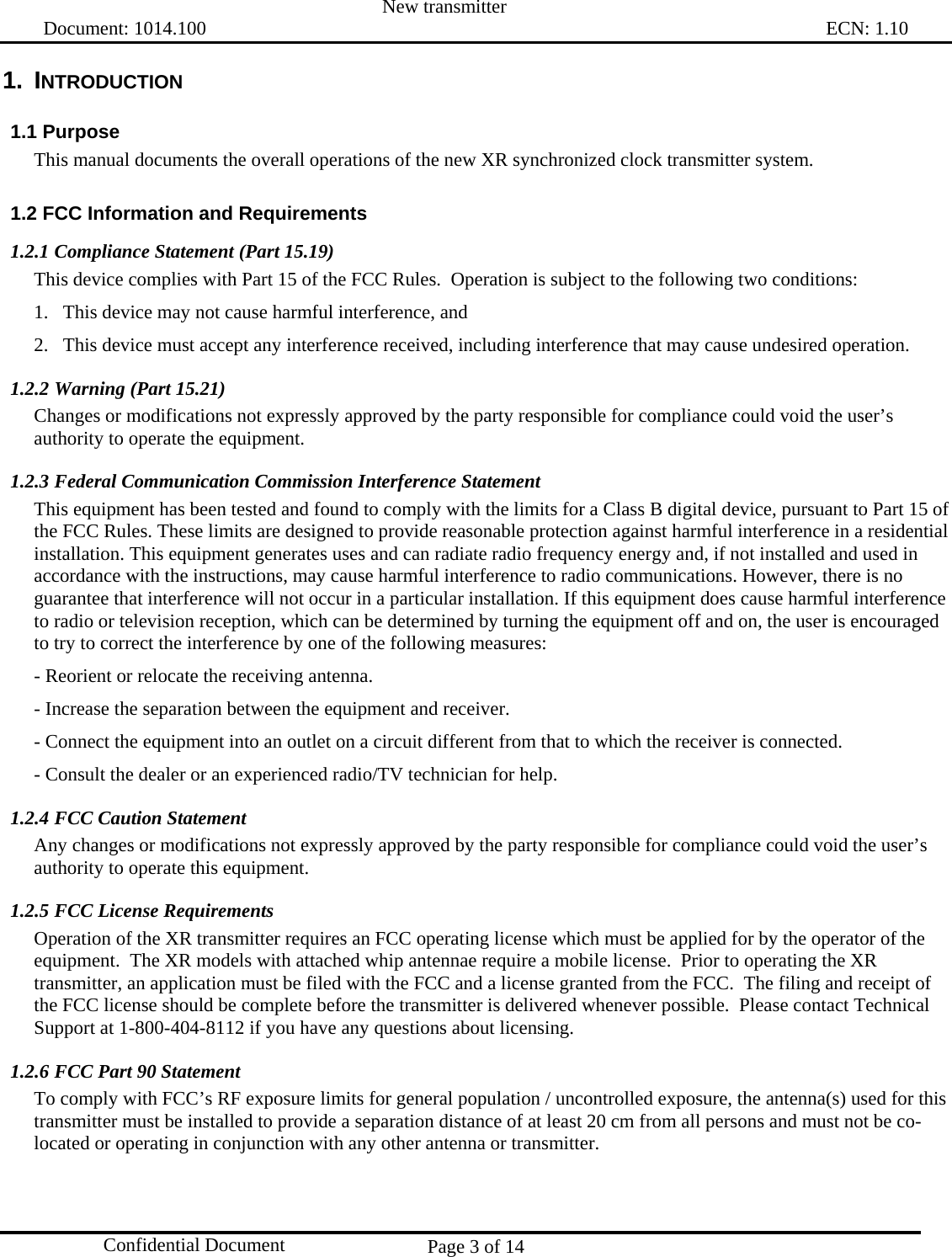  New transmitter   Document: 1014.100                                                                                                                                ECN: 1.10 Page 3 of 14  Confidential Document 1. INTRODUCTION 1.1 Purpose This manual documents the overall operations of the new XR synchronized clock transmitter system. 1.2 FCC Information and Requirements 1.2.1 Compliance Statement (Part 15.19) This device complies with Part 15 of the FCC Rules.  Operation is subject to the following two conditions:  1.   This device may not cause harmful interference, and  2.   This device must accept any interference received, including interference that may cause undesired operation. 1.2.2 Warning (Part 15.21) Changes or modifications not expressly approved by the party responsible for compliance could void the user’s authority to operate the equipment. 1.2.3 Federal Communication Commission Interference Statement This equipment has been tested and found to comply with the limits for a Class B digital device, pursuant to Part 15 of the FCC Rules. These limits are designed to provide reasonable protection against harmful interference in a residential installation. This equipment generates uses and can radiate radio frequency energy and, if not installed and used in accordance with the instructions, may cause harmful interference to radio communications. However, there is no guarantee that interference will not occur in a particular installation. If this equipment does cause harmful interference to radio or television reception, which can be determined by turning the equipment off and on, the user is encouraged to try to correct the interference by one of the following measures: - Reorient or relocate the receiving antenna. - Increase the separation between the equipment and receiver. - Connect the equipment into an outlet on a circuit different from that to which the receiver is connected. - Consult the dealer or an experienced radio/TV technician for help. 1.2.4 FCC Caution Statement Any changes or modifications not expressly approved by the party responsible for compliance could void the user’s authority to operate this equipment. 1.2.5 FCC License Requirements Operation of the XR transmitter requires an FCC operating license which must be applied for by the operator of the equipment.  The XR models with attached whip antennae require a mobile license.  Prior to operating the XR transmitter, an application must be filed with the FCC and a license granted from the FCC.  The filing and receipt of the FCC license should be complete before the transmitter is delivered whenever possible.  Please contact Technical Support at 1-800-404-8112 if you have any questions about licensing. 1.2.6 FCC Part 90 Statement To comply with FCC’s RF exposure limits for general population / uncontrolled exposure, the antenna(s) used for this transmitter must be installed to provide a separation distance of at least 20 cm from all persons and must not be co-located or operating in conjunction with any other antenna or transmitter.   