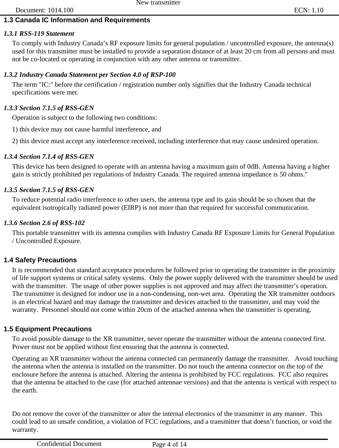  New transmitter   Document: 1014.100                                                                                                                                ECN: 1.10 Page 4 of 14  Confidential Document 1.3 Canada IC Information and Requirements 1.3.1 RSS-119 Statement To comply with Industry Canada’s RF exposure limits for general population / uncontrolled exposure, the antenna(s) used for this transmitter must be installed to provide a separation distance of at least 20 cm from all persons and must not be co-located or operating in conjunction with any other antenna or transmitter. 1.3.2 Industry Canada Statement per Section 4.0 of RSP-100 The term &quot;IC:&quot; before the certification / registration number only signifies that the Industry Canada technical specifications were met. 1.3.3 Section 7.1.5 of RSS-GEN Operation is subject to the following two conditions:  1) this device may not cause harmful interference, and 2) this device must accept any interference received, including interference that may cause undesired operation. 1.3.4 Section 7.1.4 of RSS-GEN This device has been designed to operate with an antenna having a maximum gain of 0dB. Antenna having a higher gain is strictly prohibited per regulations of Industry Canada. The required antenna impedance is 50 ohms.&quot; 1.3.5 Section 7.1.5 of RSS-GEN To reduce potential radio interference to other users, the antenna type and its gain should be so chosen that the equivalent isotropically radiated power (EIRP) is not more than that required for successful communication. 1.3.6 Section 2.6 of RSS-102 This portable transmitter with its antenna complies with Industry Canada RF Exposure Limits for General Population / Uncontrolled Exposure. 1.4 Safety Precautions It is recommended that standard acceptance procedures be followed prior to operating the transmitter in the proximity of life support systems or critical safety systems.  Only the power supply delivered with the transmitter should be used with the transmitter.  The usage of other power supplies is not approved and may affect the transmitter’s operation.  The transmitter is designed for indoor use in a non-condensing, non-wet area.  Operating the XR transmitter outdoors is an electrical hazard and may damage the transmitter and devices attached to the transmitter, and may void the warranty.  Personnel should not come within 20cm of the attached antenna when the transmitter is operating. 1.5 Equipment Precautions To avoid possible damage to the XR transmitter, never operate the transmitter without the antenna connected first.  Power must not be applied without first ensuring that the antenna is connected.  Operating an XR transmitter without the antenna connected can permanently damage the transmitter.   Avoid touching the antenna when the antenna is installed on the transmitter. Do not touch the antenna connector on the top of the enclosure before the antenna is attached. Altering the antenna is prohibited by FCC regulations.  FCC also requires that the antenna be attached to the case (for attached antennae versions) and that the antenna is vertical with respect to the earth.  Do not remove the cover of the transmitter or alter the internal electronics of the transmitter in any manner.  This could lead to an unsafe condition, a violation of FCC regulations, and a transmitter that doesn’t function, or void the warranty. 