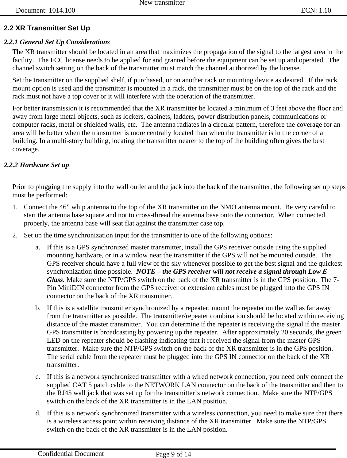  New transmitter   Document: 1014.100                                                                                                                                ECN: 1.10 Page 9 of 14  Confidential Document 2.2 XR Transmitter Set Up 2.2.1 General Set Up Considerations The XR transmitter should be located in an area that maximizes the propagation of the signal to the largest area in the facility.  The FCC license needs to be applied for and granted before the equipment can be set up and operated.  The channel switch setting on the back of the transmitter must match the channel authorized by the license. Set the transmitter on the supplied shelf, if purchased, or on another rack or mounting device as desired.  If the rack mount option is used and the transmitter is mounted in a rack, the transmitter must be on the top of the rack and the rack must not have a top cover or it will interfere with the operation of the transmitter. For better transmission it is recommended that the XR transmitter be located a minimum of 3 feet above the floor and away from large metal objects, such as lockers, cabinets, ladders, power distribution panels, communications or computer racks, metal or shielded walls, etc.  The antenna radiates in a circular pattern, therefore the coverage for an area will be better when the transmitter is more centrally located than when the transmitter is in the corner of a building. In a multi-story building, locating the transmitter nearer to the top of the building often gives the best coverage. 2.2.2 Hardware Set up  Prior to plugging the supply into the wall outlet and the jack into the back of the transmitter, the following set up steps must be performed: 1. Connect the 46” whip antenna to the top of the XR transmitter on the NMO antenna mount.  Be very careful to start the antenna base square and not to cross-thread the antenna base onto the connector.  When connected properly, the antenna base will seat flat against the transmitter case top. 2. Set up the time synchronization input for the transmitter to one of the following options: a. If this is a GPS synchronized master transmitter, install the GPS receiver outside using the supplied mounting hardware, or in a window near the transmitter if the GPS will not be mounted outside.  The GPS receiver should have a full view of the sky whenever possible to get the best signal and the quickest synchronization time possible.  NOTE – the GPS receiver will not receive a signal through Low E Glass. Make sure the NTP/GPS switch on the back of the XR transmitter is in the GPS position.  The 7-Pin MiniDIN connector from the GPS receiver or extension cables must be plugged into the GPS IN connector on the back of the XR transmitter. b. If this is a satellite transmitter synchronized by a repeater, mount the repeater on the wall as far away from the transmitter as possible.  The transmitter/repeater combination should be located within receiving distance of the master transmitter.  You can determine if the repeater is receiving the signal if the master GPS transmitter is broadcasting by powering up the repeater.  After approximately 20 seconds, the green LED on the repeater should be flashing indicating that it received the signal from the master GPS transmitter.  Make sure the NTP/GPS switch on the back of the XR transmitter is in the GPS position.  The serial cable from the repeater must be plugged into the GPS IN connector on the back of the XR transmitter. c. If this is a network synchronized transmitter with a wired network connection, you need only connect the supplied CAT 5 patch cable to the NETWORK LAN connector on the back of the transmitter and then to the RJ45 wall jack that was set up for the transmitter’s network connection.  Make sure the NTP/GPS switch on the back of the XR transmitter is in the LAN position.   d. If this is a network synchronized transmitter with a wireless connection, you need to make sure that there is a wireless access point within receiving distance of the XR transmitter.  Make sure the NTP/GPS switch on the back of the XR transmitter is in the LAN position.   