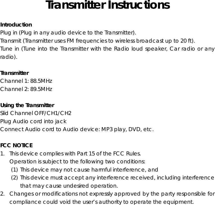 Transmitter Instructions  Introduction Plug in (Plug in any audio device to the Transmitter). Transmit (Transmitter uses FM frequencies to wireless broadcast up to 20 ft). Tune in (Tune into the Transmitter with the Radio loud speaker, Car radio or any radio).  Transmitter    Channel 1: 88.5MHz Channel 2: 89.5MHz  Using the Transmitter Slid Channel OFF/CH1/CH2 Plug Audio cord into jack Connect Audio cord to Audio device: MP3 play, DVD, etc.  FCC NOTICE 1. This device complies with Part 15 of the FCC Rules. Operation is subject to the following two conditions: (1) This device may not cause harmful interference, and (2) This device must accept any interference received, including interference that may cause undesired operation. 2. Changes or modifications not expressly approved by the party responsible for compliance could void the user’s authority to operate the equipment.   