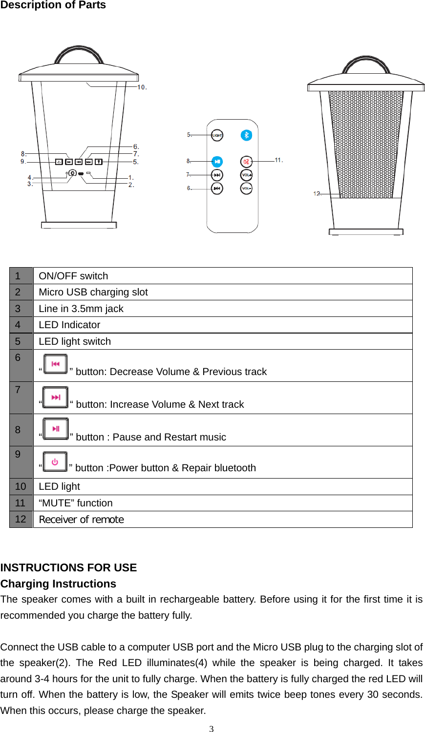  3  Description of Parts                                INSTRUCTIONS FOR USE Charging Instructions The speaker comes with a built in rechargeable battery. Before using it for the first time it is recommended you charge the battery fully.    Connect the USB cable to a computer USB port and the Micro USB plug to the charging slot of the speaker(2). The Red LED illuminates(4) while the speaker  is being charged.  It takes around 3-4 hours for the unit to fully charge. When the battery is fully charged the red LED will turn off. When the battery is low, the Speaker will emits twice beep tones every 30 seconds. When this occurs, please charge the speaker. 1  ON/OFF switch 2  Micro USB charging slot 3  Line in 3.5mm jack 4  LED Indicator 5  LED light switch 6 “” button: Decrease Volume &amp; Previous track 7 ““ button: Increase Volume &amp; Next track 8  “ ” button : Pause and Restart music 9 “ ” button :Power button &amp; Repair bluetooth 10 LED light 11  “MUTE” function 12 Receiver of remote 