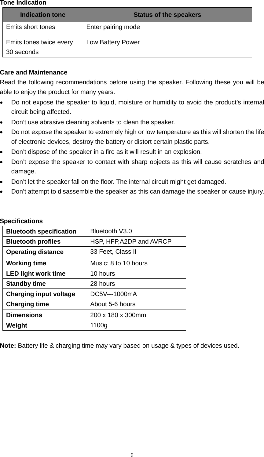  6  Tone Indication Indication tone Status of the speakers Emits short tones Enter pairing mode Emits tones twice every 30 seconds Low Battery Power  Care and Maintenance Read the following recommendations before using the speaker. Following these you will be able to enjoy the product for many years. • Do not expose the speaker to liquid, moisture or humidity to avoid the product’s internal circuit being affected. • Don’t use abrasive cleaning solvents to clean the speaker. • Do not expose the speaker to extremely high or low temperature as this will shorten the life of electronic devices, destroy the battery or distort certain plastic parts. • Don’t dispose of the speaker in a fire as it will result in an explosion. • Don’t expose the speaker to contact with sharp objects as this will cause scratches and damage. • Don’t let the speaker fall on the floor. The internal circuit might get damaged. • Don’t attempt to disassemble the speaker as this can damage the speaker or cause injury.   Specifications Bluetooth specification Bluetooth V3.0 Bluetooth profiles HSP, HFP,A2DP and AVRCP Operating distance 33 Feet, Class II Working time Music: 8 to 10 hours LED light work time 10 hours Standby time 28 hours Charging input voltage DC5V---1000mA Charging time About 5-6 hours Dimensions  200 x 180 x 300mm Weight 1100g  Note: Battery life &amp; charging time may vary based on usage &amp; types of devices used.  