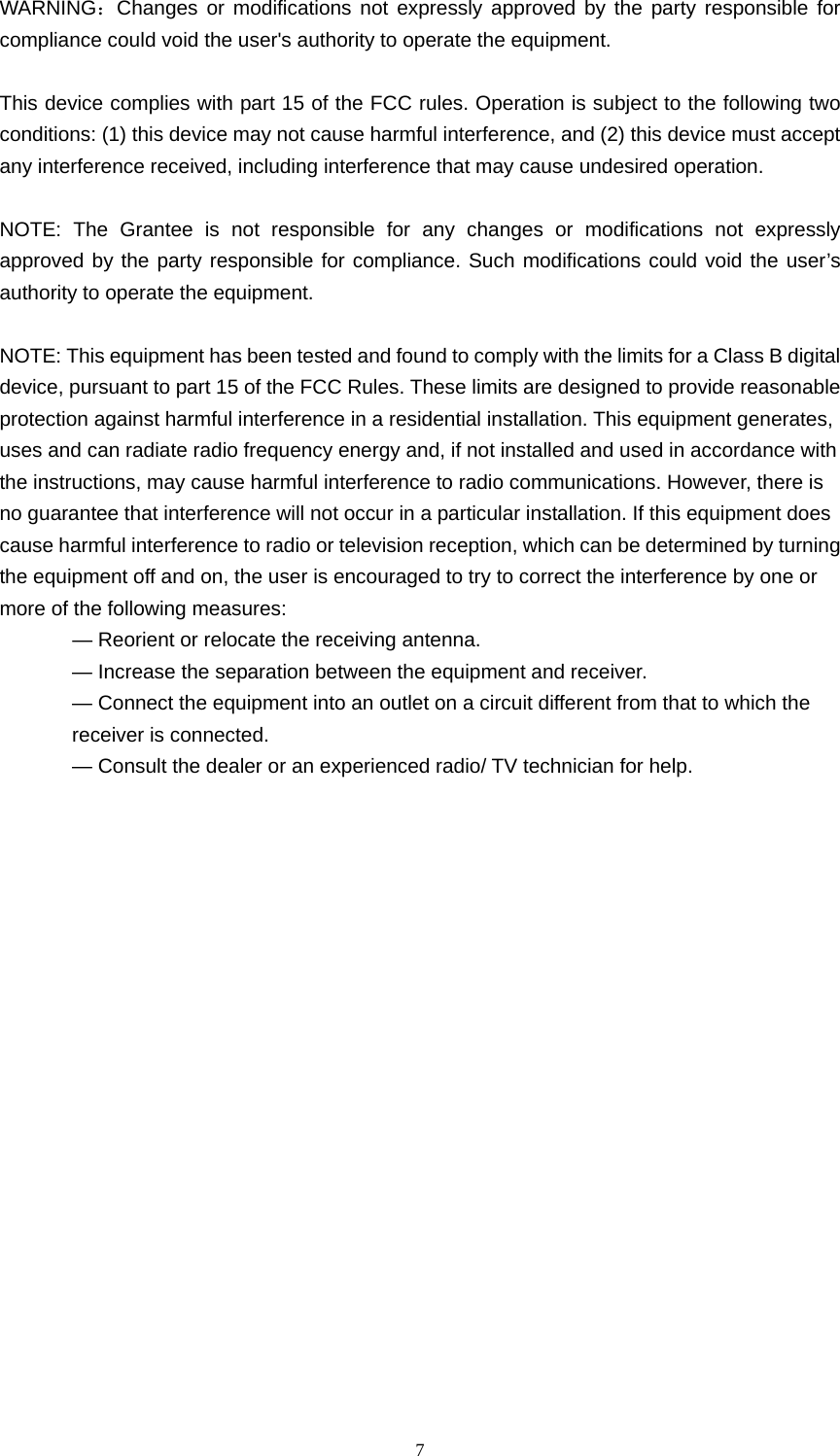  7  WARNING：Changes or modifications not expressly approved by the party responsible for compliance could void the user&apos;s authority to operate the equipment.  This device complies with part 15 of the FCC rules. Operation is subject to the following two conditions: (1) this device may not cause harmful interference, and (2) this device must accept any interference received, including interference that may cause undesired operation.  NOTE: The Grantee is not responsible for any changes or modifications not expressly approved by the party responsible for compliance. Such modifications could void the user’s authority to operate the equipment.  NOTE: This equipment has been tested and found to comply with the limits for a Class B digital device, pursuant to part 15 of the FCC Rules. These limits are designed to provide reasonable protection against harmful interference in a residential installation. This equipment generates, uses and can radiate radio frequency energy and, if not installed and used in accordance with the instructions, may cause harmful interference to radio communications. However, there is no guarantee that interference will not occur in a particular installation. If this equipment does cause harmful interference to radio or television reception, which can be determined by turning the equipment off and on, the user is encouraged to try to correct the interference by one or more of the following measures: — Reorient or relocate the receiving antenna. — Increase the separation between the equipment and receiver. — Connect the equipment into an outlet on a circuit different from that to which the receiver is connected. — Consult the dealer or an experienced radio/ TV technician for help.      