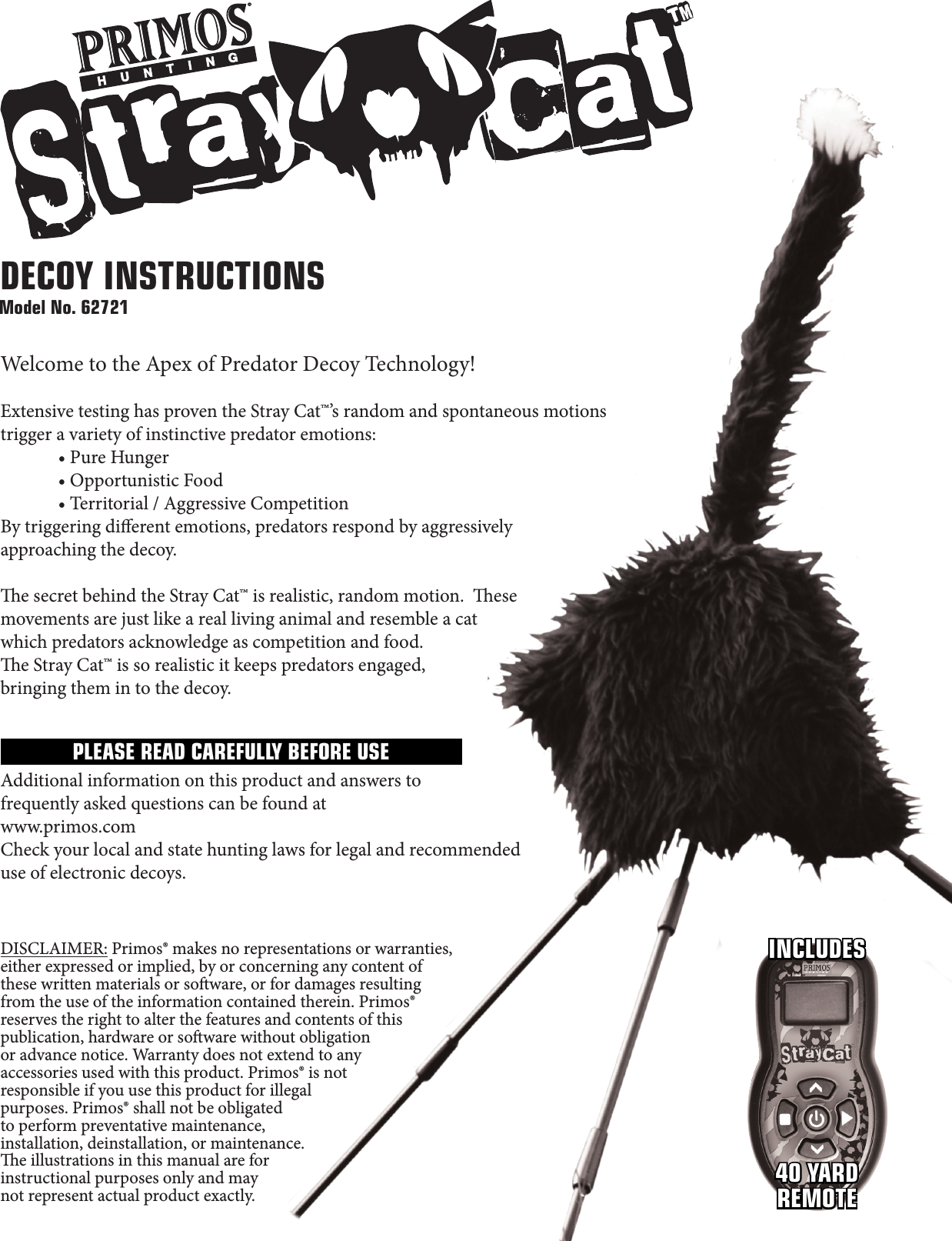 Model No. 62721INCLUDES40 YARDREMOTEDECOY INSTRUCTIONSWelcome to the Apex of Predator Decoy Technology!Extensive testing has proven the Stray Cat™’s random and spontaneous motions trigger a variety of instinctive predator emotions: •PureHunger •OpportunisticFood •Territorial/AggressiveCompetitionBy triggering dierent emotions, predators respond by aggressively approaching the decoy. e secret behind the Stray Cat™ is realistic, random motion.  ese movements are just like a real living animal and resemble a cat which predators acknowledge as competition and food.e Stray Cat™ is so realistic it keeps predators engaged, bringing them in to the decoy.Additional information on this product and answers to frequently asked questions can be found at www.primos.comCheck your local and state hunting laws for legal and recommended use of electronic decoys.DISCLAIMER: Primos® makes no representations or warranties, either expressed or implied, by or concerning any content of these written materials or soware, or for damages resulting from the use of the information contained therein. Primos® reserves the right to alter the features and contents of this publication, hardware or soware without obligation or advance notice. Warranty does not extend to any accessories used with this product. Primos® is not responsible if you use this product for illegal purposes. Primos® shall not be obligated to perform preventative maintenance, installation, deinstallation, or maintenance. e illustrations in this manual are for instructional purposes only and may not represent actual product exactly.PLEASE READ CAREFULLY BEFORE USE