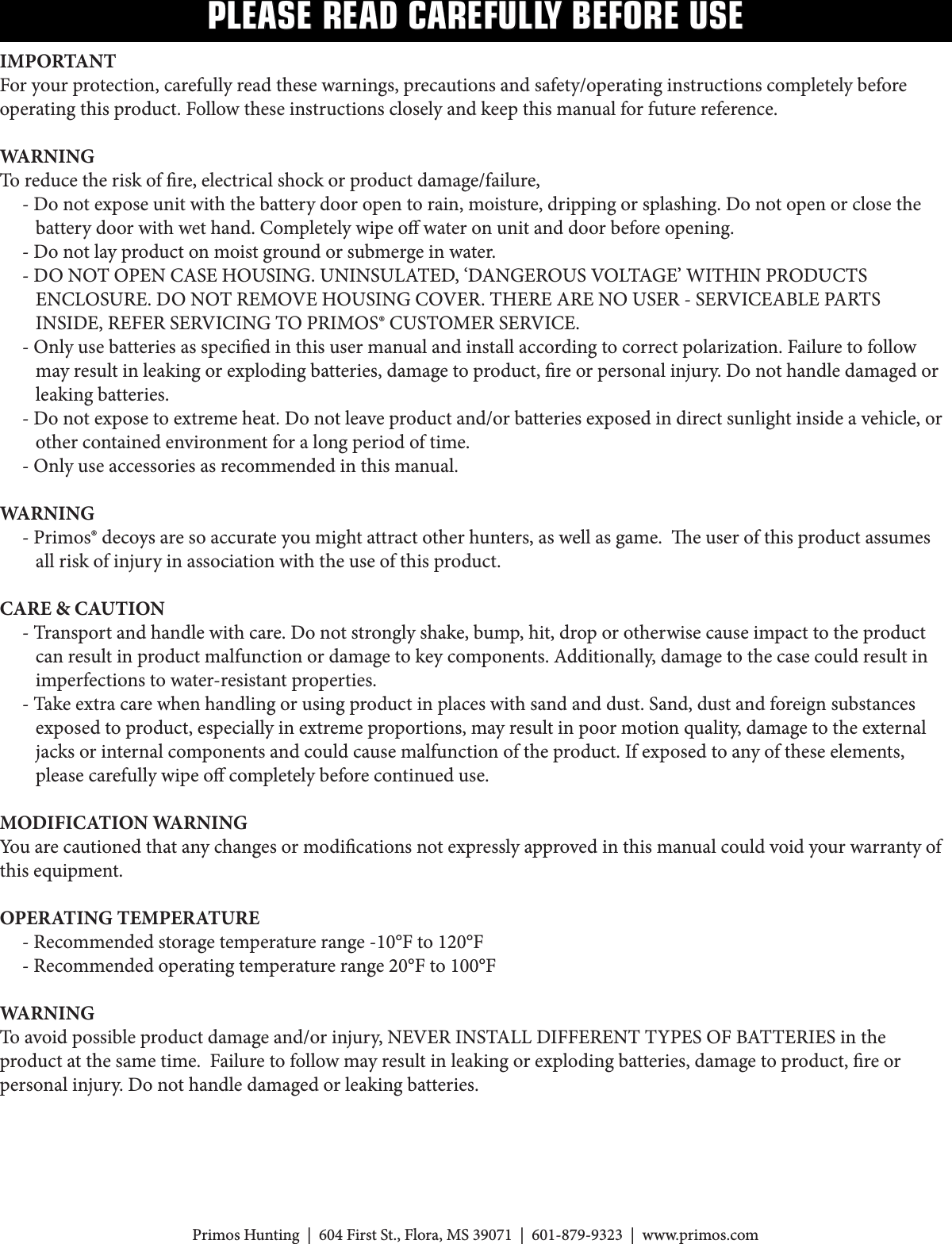 PLEASE READ CAREFULLY BEFORE USEIMPORTANT Foryourprotection,carefullyreadthesewarnings,precautionsandsafety/operatinginstructionscompletelybeforeoperatingthisproduct.Followtheseinstructionscloselyandkeepthismanualforfuturereference.WARNINGToreducetheriskofre,electricalshockorproductdamage/failure,     - Do not expose unit with the battery door open to rain, moisture, dripping or splashing. Do not open or close the         battery door with wet hand. Completely wipe o water on unit and door before opening.     - Do not lay product on moist ground or submerge in water.-DONOTOPENCASEHOUSING.UNINSULATED,‘DANGEROUSVOLTAGE’WITHINPRODUCTSENCLOSURE.DONOTREMOVEHOUSINGCOVER.THEREARENOUSER-SERVICEABLEPARTSINSIDE,REFERSERVICINGTOPRIMOS®CUSTOMERSERVICE.-Onlyusebatteriesasspeciedinthisusermanualandinstallaccordingtocorrectpolarization.Failuretofollow        may result in leaking or exploding batteries, damage to product, re or personal injury. Do not handle damaged or         leaking batteries.-Donotexposetoextremeheat.Donotleaveproductand/orbatteriesexposedindirectsunlightinsideavehicle,or        other contained environment for a long period of time.-Onlyuseaccessoriesasrecommendedinthismanual.WARNING     - Primos® decoys are so accurate you might attract other hunters, as well as game.  e user of this product assumes         all risk of injury in association with the use of this product.CARE &amp; CAUTION      - Transport and handle with care. Do not strongly shake, bump, hit, drop or otherwise cause impact to the product         can result in product malfunction or damage to key components. Additionally, damage to the case could result in         imperfections to water-resistant properties.     - Take extra care when handling or using product in places with sand and dust. Sand, dust and foreign substances         exposed to product, especially in extreme proportions, may result in poor motion quality, damage to the external         jacks or internal components and could cause malfunction of the product. If exposed to any of these elements,         please carefully wipe o completely before continued use.MODIFICATION WARNINGYou are cautioned that any changes or modications not expressly approved in this manual could void your warranty of this equipment.OPERATING TEMPERATURE-Recommendedstoragetemperaturerange-10°Fto120°F-Recommendedoperatingtemperaturerange20°Fto100°FWARNING Toavoidpossibleproductdamageand/orinjury,NEVERINSTALLDIFFERENTTYPESOFBATTERIESintheproductatthesametime.Failuretofollowmayresultinleakingorexplodingbatteries,damagetoproduct,reorpersonal injury. Do not handle damaged or leaking batteries.PrimosHunting|604FirstSt.,Flora,MS39071|601-879-9323|www.primos.com