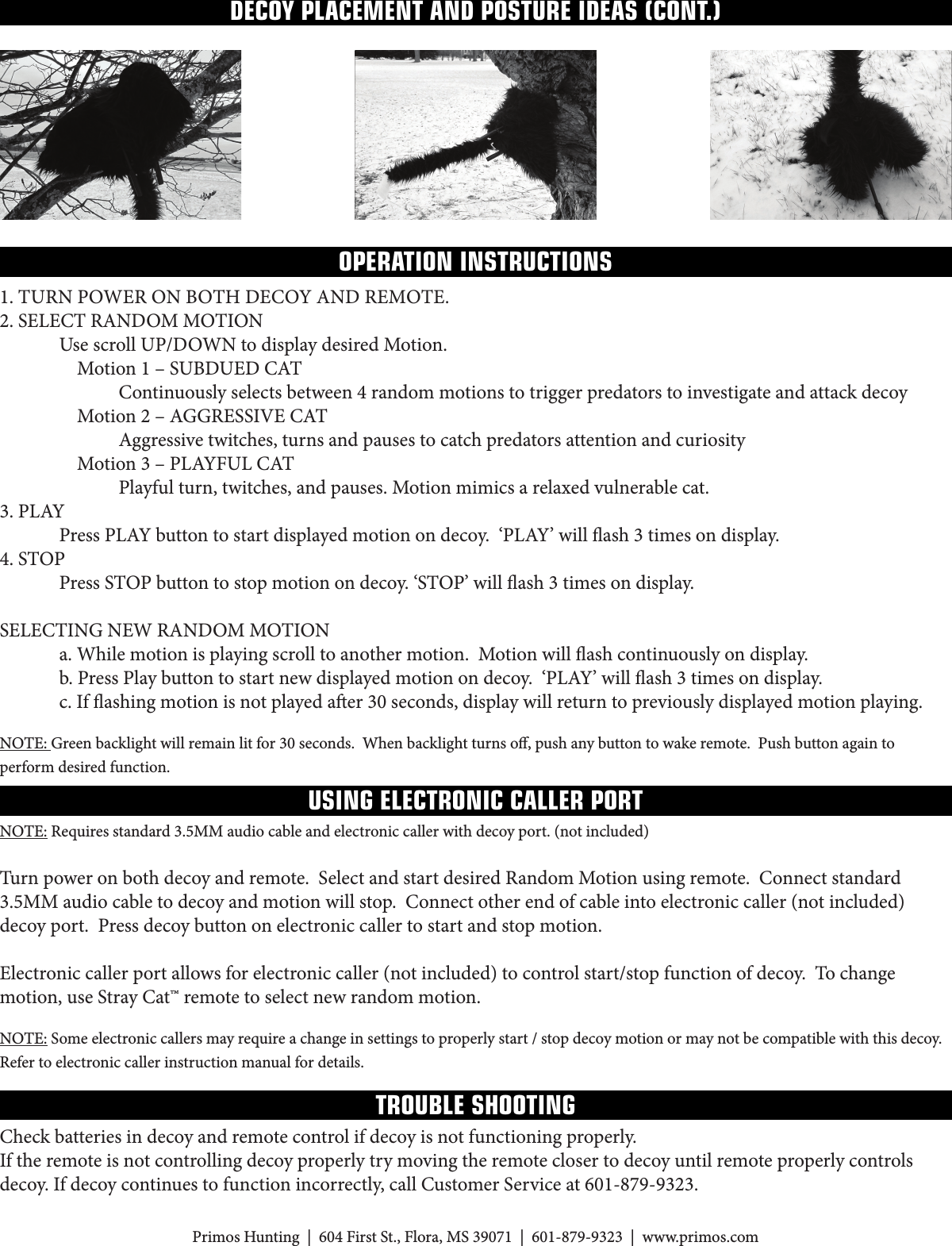 NOTE:Requiresstandard3.5MMaudiocableandelectroniccallerwithdecoyport.(notincluded)Turn power on both decoy and remote.  Select and start desired Random Motion using remote.  Connect standard 3.5MMaudiocabletodecoyandmotionwillstop.Connectotherendofcableintoelectroniccaller(notincluded)decoy port.  Press decoy button on electronic caller to start and stop motion.  Electroniccallerportallowsforelectroniccaller(notincluded)tocontrolstart/stopfunctionofdecoy.Tochangemotion, use Stray Cat™ remote to select new random motion.NOTE:Someelectroniccallersmayrequireachangeinsettingstoproperlystart/stopdecoymotionormaynotbecompatiblewiththisdecoy.Refer to electronic caller instruction manual for details.PrimosHunting|604FirstSt.,Flora,MS39071|601-879-9323|www.primos.comOPERATION INSTRUCTIONSUSING ELECTRONIC CALLER PORTDECOY PLACEMENT AND POSTURE IDEAS (CONT.)1. TURNPOWERONBOTHDECOYANDREMOTE.2.SELECTRANDOMMOTION UsescrollUP/DOWNtodisplaydesiredMotion. Motion1–SUBDUEDCAT  Continuouslyselectsbetween4randommotionstotriggerpredatorstoinvestigateandattackdecoy Motion2–AGGRESSIVECAT    Aggressive twitches, turns and pauses to catch predators attention and curiosity Motion3–PLAYFULCAT    Playful turn, twitches, and pauses. Motion mimics a relaxed vulnerable cat.3.PLAY PressPLAYbuttontostartdisplayedmotionondecoy.‘PLAY’willash3timesondisplay.4.STOP PressSTOPbuttontostopmotionondecoy.‘STOP’willash3timesondisplay.SELECTINGNEWRANDOMMOTION  a. While motion is playing scroll to another motion.  Motion will ash continuously on display. b.PressPlaybuttontostartnewdisplayedmotionondecoy.‘PLAY’willash3timesondisplay. c.Ifashingmotionisnotplayedaer30seconds,displaywillreturntopreviouslydisplayedmotionplaying.NOTE:Greenbacklightwillremainlitfor30seconds.Whenbacklightturnso,pushanybuttontowakeremote.Pushbuttonagaintoperform desired function. TROUBLE SHOOTINGCheck batteries in decoy and remote control if decoy is not functioning properly.If the remote is not controlling decoy properly try moving the remote closer to decoy until remote properly controls decoy.Ifdecoycontinuestofunctionincorrectly,callCustomerServiceat601-879-9323.