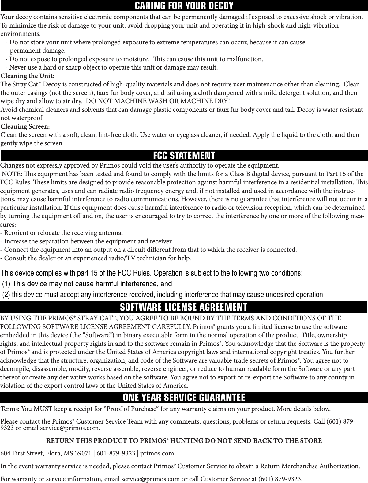 CARING FOR YOUR DECOYFCC STATEMENTSOFTWARE LICENSE AGREEMENTONE YEAR SERVICE GUARANTEEYour decoy contains sensitive electronic components that can be permanently damaged if exposed to excessive shock or vibration. Tominimizetheriskofdamagetoyourunit,avoiddroppingyourunitandoperatingitinhigh-shockandhigh-vibrationenvironments.   - Do not store your unit where prolonged exposure to extreme temperatures can occur, because it can cause       permanent damage.   - Do not expose to prolonged exposure to moisture.  is can cause this unit to malfunction. -Neveruseahardorsharpobjecttooperatethisunitordamagemayresult.Cleaning the Unit:e Stray Cat™ Decoy is constructed of high-quality materials and does not require user maintenance other than cleaning.  Clean theoutercasings(notthescreen),fauxfurbodycover,andtailusingaclothdampenedwithamilddetergentsolution,andthenwipedryandallowtoairdry.DONOTMACHINEWASHORMACHINEDRY!Avoid chemical cleaners and solvents that can damage plastic components or faux fur body cover and tail. Decoy is water resistant not waterproof.Cleaning Screen:Cleanthescreenwithaso,clean,lint-freecloth.Usewateroreyeglasscleaner,ifneeded.Applytheliquidtothecloth,andthengently wipe the screen.BYUSINGTHEPRIMOS®STRAYCAT™,YOUAGREETOBEBOUNDBYTHETERMSANDCONDITIONSOFTHEFOLLOWINGSOFTWARELICENSEAGREEMENTCAREFULLY.Primos®grantsyoualimitedlicensetousethesowareembeddedinthisdevice(the“Soware”)inbinaryexecutableforminthenormaloperationoftheproduct.Title,ownershiprights, and intellectual property rights in and to the soware remain in Primos®. You acknowledge that the Soware is the property ofPrimos®andisprotectedundertheUnitedStatesofAmericacopyrightlawsandinternationalcopyrighttreaties.Youfurtheracknowledgethatthestructure,organization,andcodeoftheSowarearevaluabletradesecretsofPrimos®.Youagreenottodecompile, disassemble, modify, reverse assemble, reverse engineer, or reduce to human readable form the Soware or any part thereof or create any derivative works based on the soware. You agree not to export or re-export the Soware to any county in violationoftheexportcontrollawsoftheUnitedStatesofAmerica.Terms:YouMUSTkeepareceiptfor“ProofofPurchase”foranywarrantyclaimsonyourproduct.Moredetailsbelow.PleasecontactthePrimos®CustomerServiceTeamwithanycomments,questions,problemsorreturnrequests.Call(601)879-9323oremailservice@primos.com.RETURN THIS PRODUCT TO PRIMOS® HUNTING DO NOT SEND BACK TO THE STORE604FirstStreet,Flora,MS39071|601-879-9323|primos.comIntheeventwarrantyserviceisneeded,pleasecontactPrimos®CustomerServicetoobtainaReturnMerchandiseAuthorization.Forwarrantyorserviceinformation,emailservice@primos.comorcallCustomerServiceat(601)879-9323.Changes not expressly approved by Primos could void the user’s authority to operate the equipment. NOTE:isequipmenthasbeentestedandfoundtocomplywiththelimitsforaClassBdigitaldevice,pursuanttoPart15oftheFCCRules.eselimitsaredesignedtoprovidereasonableprotectionagainstharmfulinterferenceinaresidentialinstallation.isequipment generates, uses and can radiate radio frequency energy and, if not installed and used in accordance with the instruc-tions,maycauseharmfulinterferencetoradiocommunications.However,thereisnoguaranteethatinterferencewillnotoccurinaparticular installation. If this equipment does cause harmful interference to radio or television reception, which can be determined by turning the equipment o and on, the user is encouraged to try to correct the interference by one or more of the following mea-sures:- Reorient or relocate the receiving antenna.- Increase the separation between the equipment and receiver.- Connect the equipment into an output on a circuit dierent from that to which the receiver is connected.-Consultthedealeroranexperiencedradio/TVtechnicianforhelp. This device complies with part 15 of the FCC Rules. Operation is subject to the following two conditions:(1) This device may not cause harmful interference, and (2) this device must accept any interference received, including interference that may cause undesired operation