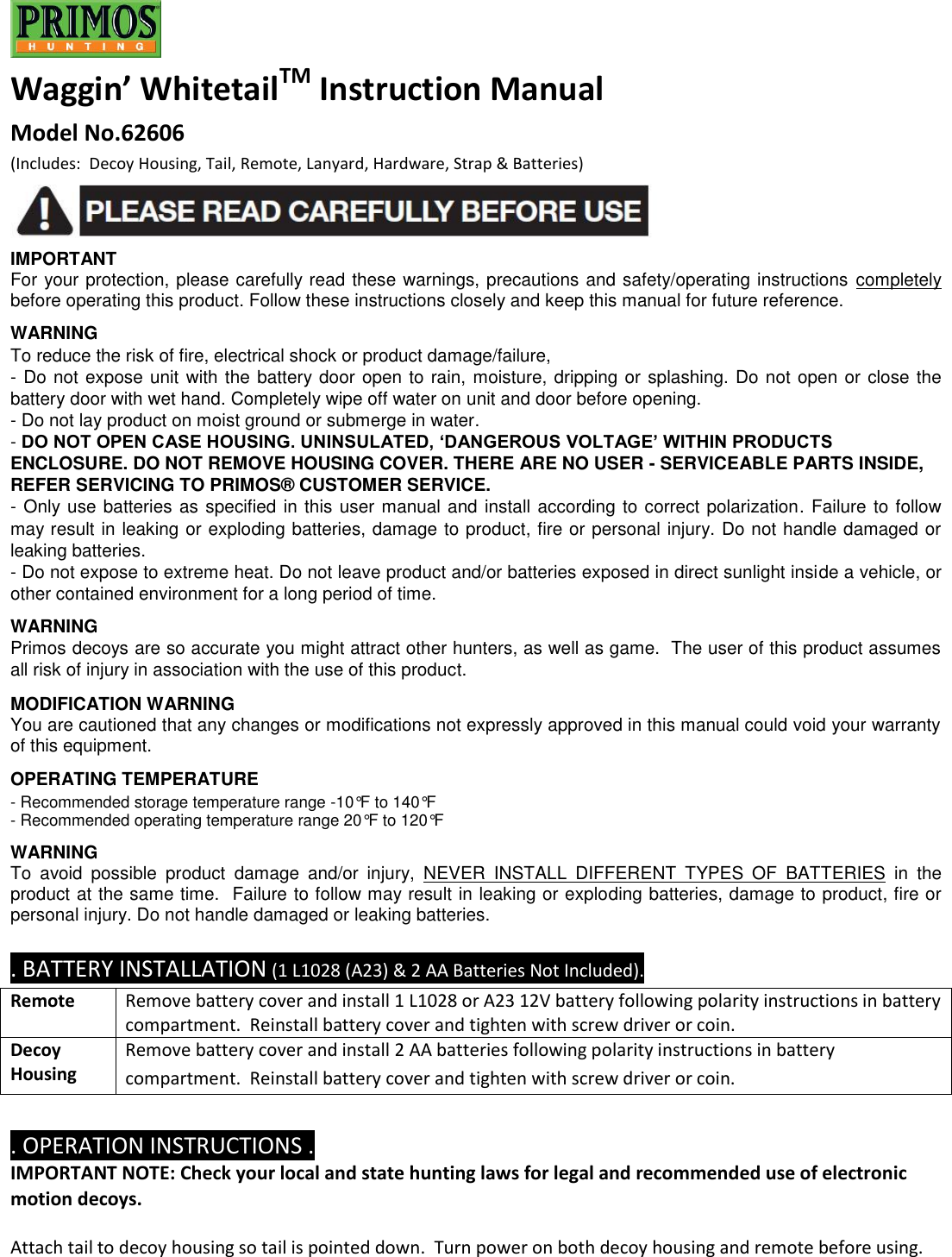  Waggin’ WhitetailTM Instruction Manual  Model No.62606   (Includes:  Decoy Housing, Tail, Remote, Lanyard, Hardware, Strap &amp; Batteries)   IMPORTANT  For your protection, please carefully read these warnings, precautions and safety/operating instructions  completely before operating this product. Follow these instructions closely and keep this manual for future reference.  WARNING To reduce the risk of fire, electrical shock or product damage/failure, - Do not expose unit with the battery door open to rain, moisture, dripping or splashing. Do not open or close the battery door with wet hand. Completely wipe off water on unit and door before opening. - Do not lay product on moist ground or submerge in water. - DO NOT OPEN CASE HOUSING. UNINSULATED, ‘DANGEROUS VOLTAGE’ WITHIN PRODUCTS ENCLOSURE. DO NOT REMOVE HOUSING COVER. THERE ARE NO USER - SERVICEABLE PARTS INSIDE, REFER SERVICING TO PRIMOS® CUSTOMER SERVICE. - Only use batteries as specified in this user manual and install according to correct polarization. Failure to follow may result in leaking or exploding batteries, damage to product, fire or personal injury. Do not handle damaged or leaking batteries. - Do not expose to extreme heat. Do not leave product and/or batteries exposed in direct sunlight inside a vehicle, or other contained environment for a long period of time.  WARNING Primos decoys are so accurate you might attract other hunters, as well as game.  The user of this product assumes all risk of injury in association with the use of this product.  MODIFICATION WARNING You are cautioned that any changes or modifications not expressly approved in this manual could void your warranty of this equipment.  OPERATING TEMPERATURE - Recommended storage temperature range -10°F to 140°F - Recommended operating temperature range 20°F to 120°F  WARNING  To  avoid  possible  product  damage  and/or  injury,  NEVER  INSTALL  DIFFERENT  TYPES  OF  BATTERIES  in  the product at the same time.  Failure to follow may result in leaking or exploding batteries, damage to product, fire or personal injury. Do not handle damaged or leaking batteries.  . BATTERY INSTALLATION (1 L1028 (A23) &amp; 2 AA Batteries Not Included). Remote Remove battery cover and install 1 L1028 or A23 12V battery following polarity instructions in battery compartment.  Reinstall battery cover and tighten with screw driver or coin. Decoy Housing Remove battery cover and install 2 AA batteries following polarity instructions in battery compartment.  Reinstall battery cover and tighten with screw driver or coin.  . OPERATION INSTRUCTIONS . IMPORTANT NOTE: Check your local and state hunting laws for legal and recommended use of electronic motion decoys.  Attach tail to decoy housing so tail is pointed down.  Turn power on both decoy housing and remote before using.  