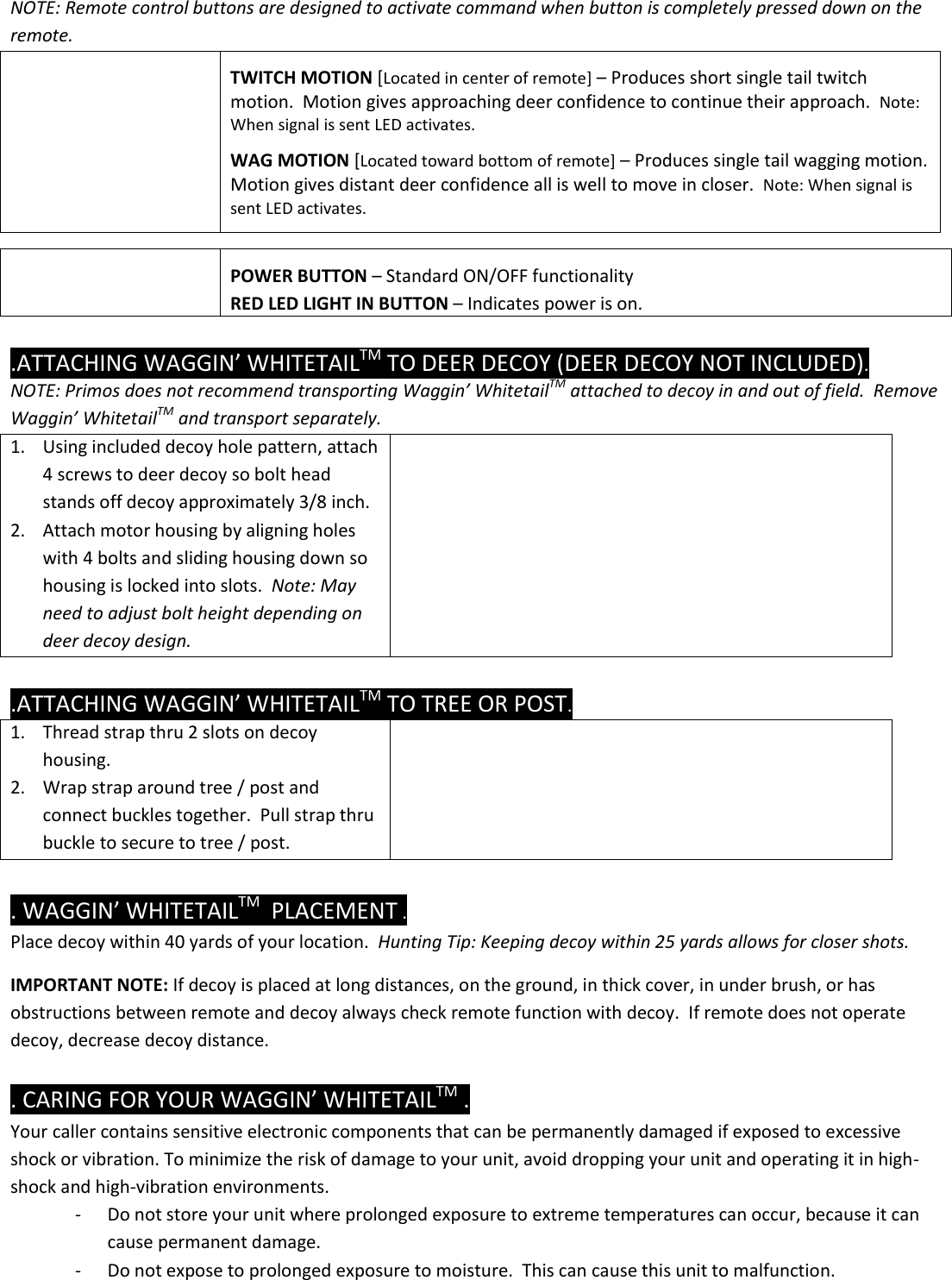 NOTE: Remote control buttons are designed to activate command when button is completely pressed down on the remote.     TWITCH MOTION [Located in center of remote] – Produces short single tail twitch motion.  Motion gives approaching deer confidence to continue their approach.  Note: When signal is sent LED activates.  WAG MOTION [Located toward bottom of remote] – Produces single tail wagging motion.  Motion gives distant deer confidence all is well to move in closer.  Note: When signal is sent LED activates.     POWER BUTTON – Standard ON/OFF functionality RED LED LIGHT IN BUTTON – Indicates power is on.  .ATTACHING WAGGIN’ WHITETAILTM TO DEER DECOY (DEER DECOY NOT INCLUDED).  NOTE: Primos does not recommend transporting Waggin’ WhitetailTM attached to decoy in and out of field.  Remove Waggin’ WhitetailTM and transport separately. 1. Using included decoy hole pattern, attach 4 screws to deer decoy so bolt head stands off decoy approximately 3/8 inch. 2. Attach motor housing by aligning holes with 4 bolts and sliding housing down so housing is locked into slots.  Note: May need to adjust bolt height depending on deer decoy design.     .ATTACHING WAGGIN’ WHITETAILTM TO TREE OR POST.  1. Thread strap thru 2 slots on decoy housing. 2. Wrap strap around tree / post and connect buckles together.  Pull strap thru buckle to secure to tree / post.     . WAGGIN’ WHITETAILTM  PLACEMENT . Place decoy within 40 yards of your location.  Hunting Tip: Keeping decoy within 25 yards allows for closer shots.    IMPORTANT NOTE: If decoy is placed at long distances, on the ground, in thick cover, in under brush, or has obstructions between remote and decoy always check remote function with decoy.  If remote does not operate decoy, decrease decoy distance.    . CARING FOR YOUR WAGGIN’ WHITETAILTM . Your caller contains sensitive electronic components that can be permanently damaged if exposed to excessive shock or vibration. To minimize the risk of damage to your unit, avoid dropping your unit and operating it in high-shock and high-vibration environments. - Do not store your unit where prolonged exposure to extreme temperatures can occur, because it can cause permanent damage. - Do not expose to prolonged exposure to moisture.  This can cause this unit to malfunction.  