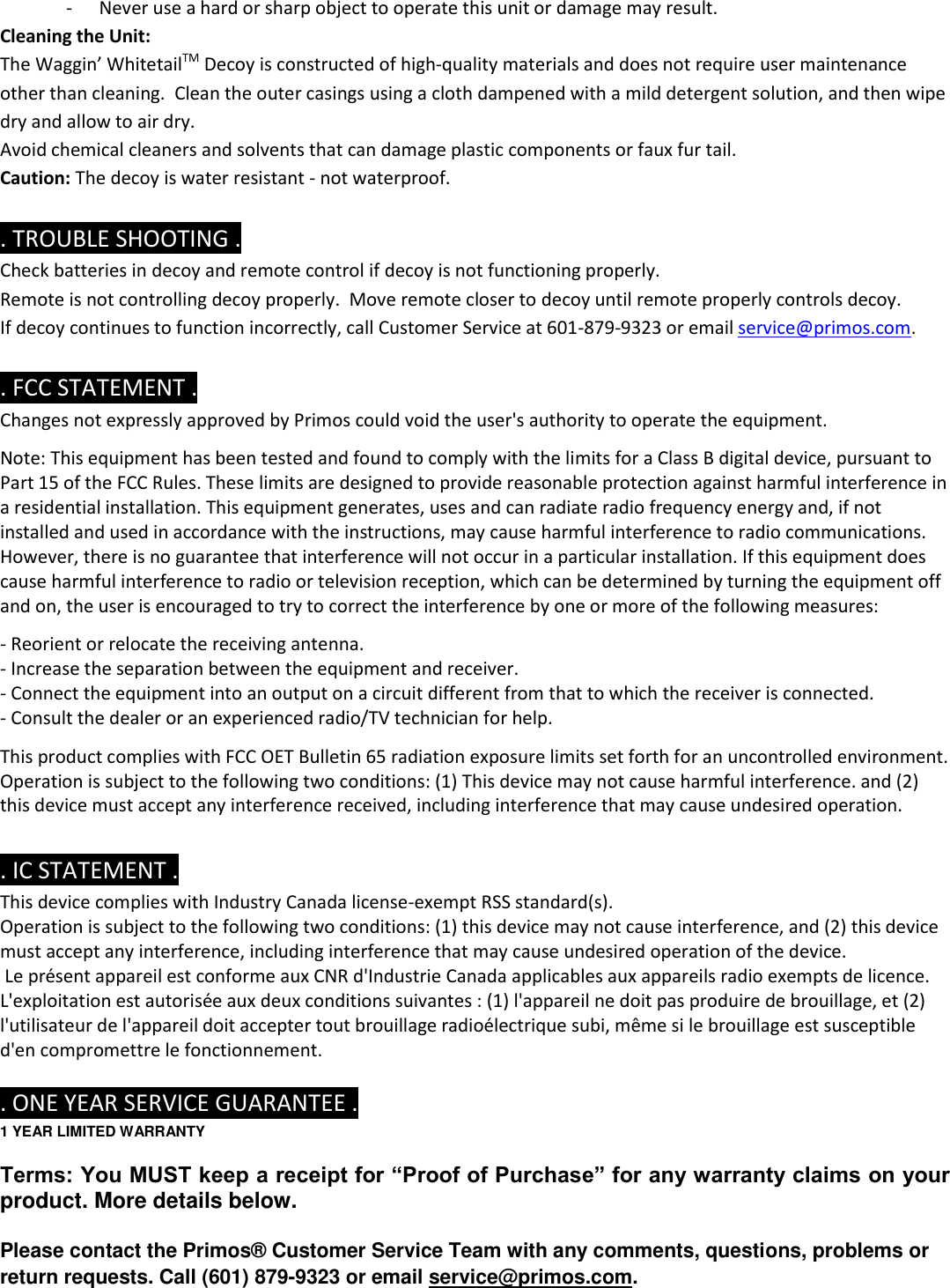 - Never use a hard or sharp object to operate this unit or damage may result. Cleaning the Unit: The Waggin’ WhitetailTM Decoy is constructed of high-quality materials and does not require user maintenance other than cleaning.  Clean the outer casings using a cloth dampened with a mild detergent solution, and then wipe dry and allow to air dry.   Avoid chemical cleaners and solvents that can damage plastic components or faux fur tail. Caution: The decoy is water resistant - not waterproof.   . TROUBLE SHOOTING . Check batteries in decoy and remote control if decoy is not functioning properly. Remote is not controlling decoy properly.  Move remote closer to decoy until remote properly controls decoy. If decoy continues to function incorrectly, call Customer Service at 601-879-9323 or email service@primos.com.  . FCC STATEMENT . Changes not expressly approved by Primos could void the user&apos;s authority to operate the equipment.   Note: This equipment has been tested and found to comply with the limits for a Class B digital device, pursuant to Part 15 of the FCC Rules. These limits are designed to provide reasonable protection against harmful interference in a residential installation. This equipment generates, uses and can radiate radio frequency energy and, if not installed and used in accordance with the instructions, may cause harmful interference to radio communications. However, there is no guarantee that interference will not occur in a particular installation. If this equipment does cause harmful interference to radio or television reception, which can be determined by turning the equipment off and on, the user is encouraged to try to correct the interference by one or more of the following measures:   - Reorient or relocate the receiving antenna. - Increase the separation between the equipment and receiver. - Connect the equipment into an output on a circuit different from that to which the receiver is connected. - Consult the dealer or an experienced radio/TV technician for help.   This product complies with FCC OET Bulletin 65 radiation exposure limits set forth for an uncontrolled environment. Operation is subject to the following two conditions: (1) This device may not cause harmful interference. and (2) this device must accept any interference received, including interference that may cause undesired operation.   . IC STATEMENT . This device complies with Industry Canada license-exempt RSS standard(s). Operation is subject to the following two conditions: (1) this device may not cause interference, and (2) this device must accept any interference, including interference that may cause undesired operation of the device.  Le présent appareil est conforme aux CNR d&apos;Industrie Canada applicables aux appareils radio exempts de licence. L&apos;exploitation est autorisée aux deux conditions suivantes : (1) l&apos;appareil ne doit pas produire de brouillage, et (2) l&apos;utilisateur de l&apos;appareil doit accepter tout brouillage radioélectrique subi, même si le brouillage est susceptible d&apos;en compromettre le fonctionnement.   . ONE YEAR SERVICE GUARANTEE . 1 YEAR LIMITED WARRANTY  Terms: You MUST keep a receipt for “Proof of Purchase” for any warranty claims on your product. More details below.  Please contact the Primos® Customer Service Team with any comments, questions, problems or return requests. Call (601) 879-9323 or email service@primos.com.  