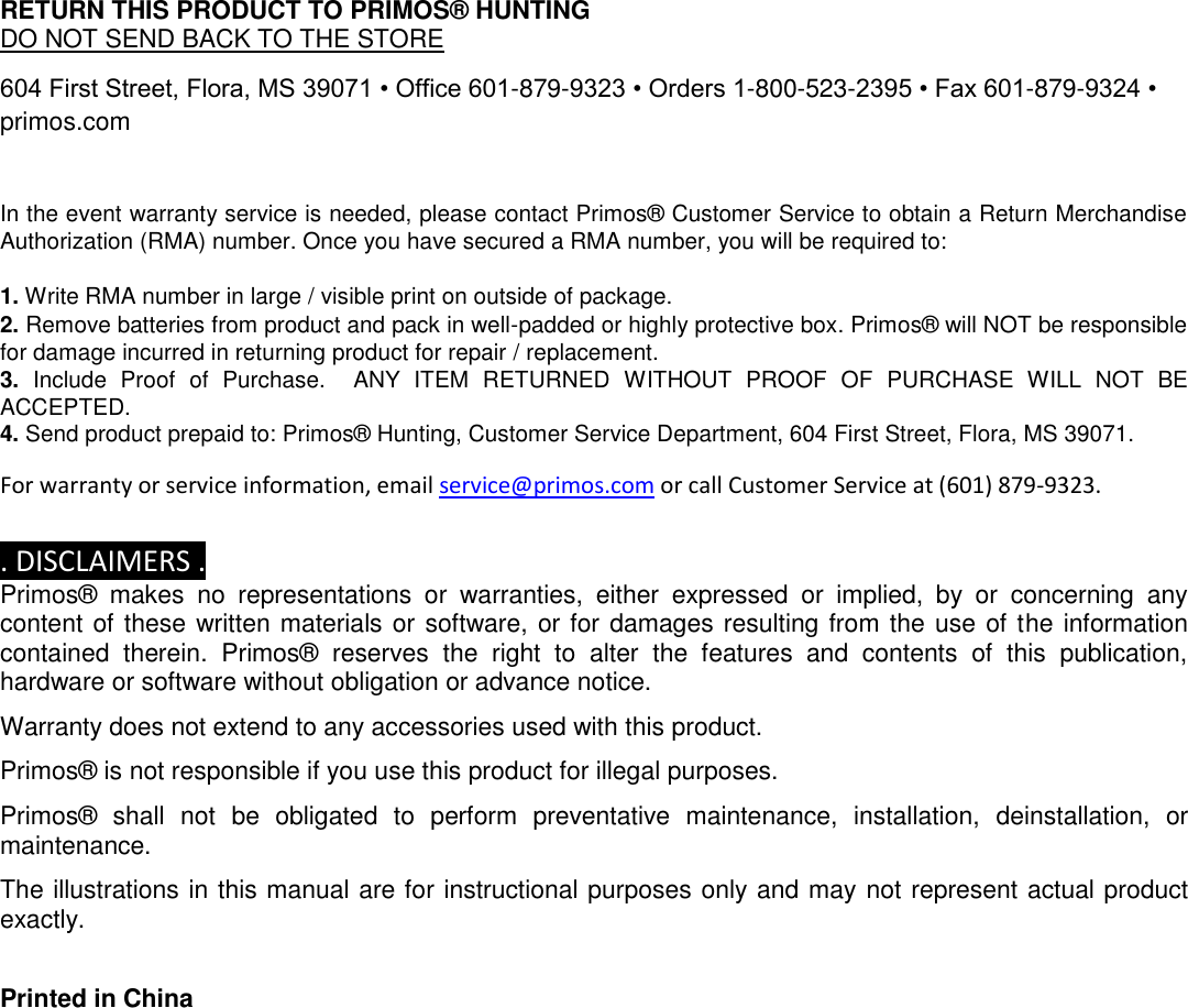 RETURN THIS PRODUCT TO PRIMOS® HUNTING  DO NOT SEND BACK TO THE STORE  604 First Street, Flora, MS 39071 • Office 601-879-9323 • Orders 1-800-523-2395 • Fax 601-879-9324 • primos.com  In the event warranty service is needed, please contact Primos® Customer Service to obtain a Return Merchandise Authorization (RMA) number. Once you have secured a RMA number, you will be required to:  1. Write RMA number in large / visible print on outside of package. 2. Remove batteries from product and pack in well-padded or highly protective box. Primos® will NOT be responsible for damage incurred in returning product for repair / replacement. 3.  Include  Proof  of  Purchase.    ANY  ITEM  RETURNED  WITHOUT  PROOF  OF  PURCHASE  WILL  NOT  BE ACCEPTED. 4. Send product prepaid to: Primos® Hunting, Customer Service Department, 604 First Street, Flora, MS 39071.  For warranty or service information, email service@primos.com or call Customer Service at (601) 879-9323.  . DISCLAIMERS . Primos®  makes  no  representations  or  warranties,  either  expressed  or  implied,  by  or  concerning  any content of these written materials or software, or for damages resulting from the use of the information contained  therein.  Primos®  reserves  the  right  to  alter  the  features  and  contents  of  this  publication, hardware or software without obligation or advance notice.  Warranty does not extend to any accessories used with this product.  Primos® is not responsible if you use this product for illegal purposes.  Primos®  shall  not  be  obligated  to  perform  preventative  maintenance,  installation,  deinstallation,  or maintenance.  The illustrations in this manual are for instructional purposes only and may not represent actual product exactly.   Printed in China   