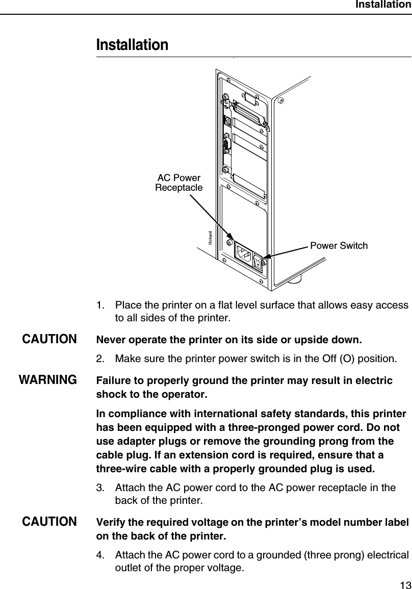 Installation13Installation1. Place the printer on a flat level surface that allows easy access to all sides of the printer.CAUTIONNever operate the printer on its side or upside down.2. Make sure the printer power switch is in the Off (O) position.WARNINGFailure to properly ground the printer may result in electric shock to the operator.In compliance with international safety standards, this printer has been equipped with a three-pronged power cord. Do not use adapter plugs or remove the grounding prong from the cable plug. If an extension cord is required, ensure that a three-wire cable with a properly grounded plug is used.3. Attach the AC power cord to the AC power receptacle in the back of the printer.CAUTIONVerify the required voltage on the printer&rsquo;s model number label on the back of the printer.4. Attach the AC power cord to a grounded (three prong) electrical outlet of the proper voltage.AC Power ReceptaclePower Switch