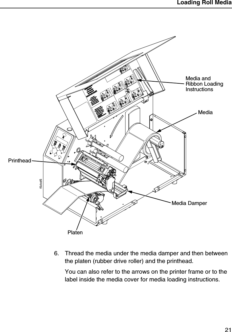 Loading Roll Media216. Thread the media under the media damper and then between the platen (rubber drive roller) and the printhead.You can also refer to the arrows on the printer frame or to the label inside the media cover for media loading instructions.Media and Ribbon Loading InstructionsMediaPrintheadPlatenMedia Damper