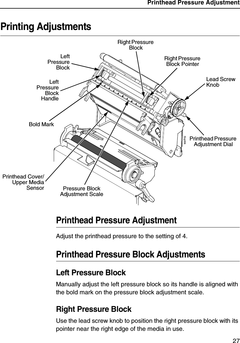 Printhead Pressure Adjustment27Printing AdjustmentsPrinthead Pressure AdjustmentAdjust the printhead pressure to the setting of 4.Printhead Pressure Block AdjustmentsLeft Pressure BlockManually adjust the left pressure block so its handle is aligned with the bold mark on the pressure block adjustment scale.Right Pressure BlockUse the lead screw knob to position the right pressure block with its pointer near the right edge of the media in use.Lead Screw KnobRight Pressure Block PointerPressure Block Adjustment ScaleLeftPressureBlockLeftPressureBlockHandleRight Pressure Block Printhead Pressure Adjustment DialPrinthead Cover/Upper MediaSensorBold Mark