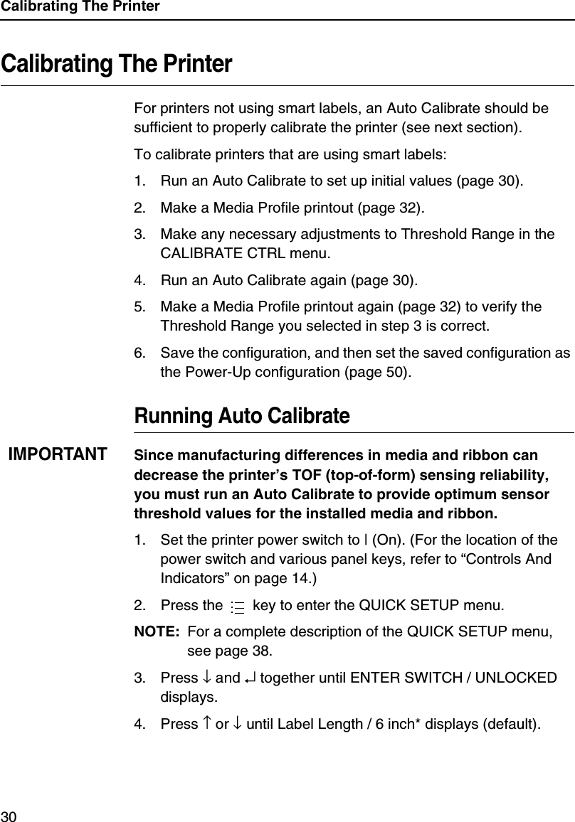 Calibrating The Printer30Calibrating The PrinterFor printers not using smart labels, an Auto Calibrate should be sufficient to properly calibrate the printer (see next section).To calibrate printers that are using smart labels:1. Run an Auto Calibrate to set up initial values (page 30).2. Make a Media Profile printout (page 32).3. Make any necessary adjustments to Threshold Range in the CALIBRATE CTRL menu.4. Run an Auto Calibrate again (page 30).5. Make a Media Profile printout again (page 32) to verify the Threshold Range you selected in step 3 is correct.6. Save the configuration, and then set the saved configuration as the Power-Up configuration (page 50).Running Auto CalibrateIMPORTANTSince manufacturing differences in media and ribbon can decrease the printer&rsquo;s TOF (top-of-form) sensing reliability, you must run an Auto Calibrate to provide optimum sensor threshold values for the installed media and ribbon.1. Set the printer power switch to | (On). (For the location of the power switch and various panel keys, refer to &ldquo;Controls And Indicators&rdquo; on page 14.)2. Press the   key to enter the QUICK SETUP menu.NOTE: For a complete description of the QUICK SETUP menu, see page 38.3. Press &darr; and &crarr; together until ENTER SWITCH / UNLOCKED displays.4. Press &uarr; or &darr; until Label Length / 6 inch* displays (default)....