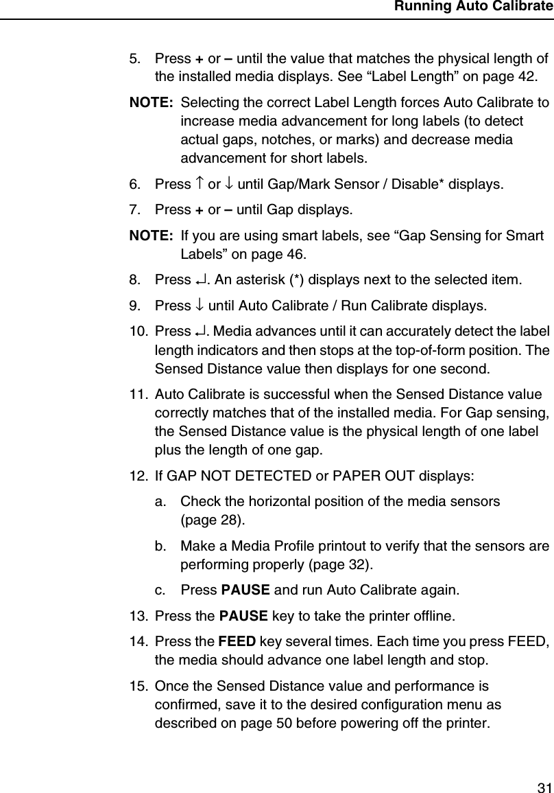 Running Auto Calibrate315. Press + or &ndash; until the value that matches the physical length of the installed media displays. See &ldquo;Label Length&rdquo; on page 42.NOTE: Selecting the correct Label Length forces Auto Calibrate to increase media advancement for long labels (to detect actual gaps, notches, or marks) and decrease media advancement for short labels.6. Press &uarr; or &darr; until Gap/Mark Sensor / Disable* displays.7. Press + or &ndash; until Gap displays.NOTE: If you are using smart labels, see &ldquo;Gap Sensing for Smart Labels&rdquo; on page 46.8. Press &crarr;. An asterisk (*) displays next to the selected item.9. Press &darr; until Auto Calibrate / Run Calibrate displays.10. Press &crarr;. Media advances until it can accurately detect the label length indicators and then stops at the top-of-form position. The Sensed Distance value then displays for one second.11. Auto Calibrate is successful when the Sensed Distance value correctly matches that of the installed media. For Gap sensing, the Sensed Distance value is the physical length of one label plus the length of one gap.12. If GAP NOT DETECTED or PAPER OUT displays:a. Check the horizontal position of the media sensors (page 28).b. Make a Media Profile printout to verify that the sensors are performing properly (page 32).c. Press PAUSE and run Auto Calibrate again.13. Press the PAUSE key to take the printer offline.14. Press the FEED key several times. Each time you press FEED, the media should advance one label length and stop.15. Once the Sensed Distance value and performance is confirmed, save it to the desired configuration menu as described on page 50 before powering off the printer.