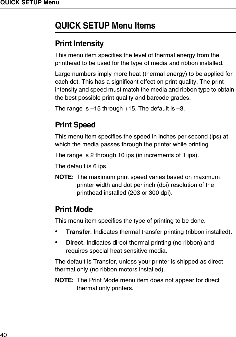 QUICK SETUP Menu40QUICK SETUP Menu ItemsPrint IntensityThis menu item specifies the level of thermal energy from the printhead to be used for the type of media and ribbon installed.Large numbers imply more heat (thermal energy) to be applied for each dot. This has a significant effect on print quality. The print intensity and speed must match the media and ribbon type to obtain the best possible print quality and barcode grades.The range is &ndash;15 through +15. The default is &ndash;3.Print SpeedThis menu item specifies the speed in inches per second (ips) at which the media passes through the printer while printing.The range is 2 through 10 ips (in increments of 1 ips).The default is 6 ips.NOTE: The maximum print speed varies based on maximum printer width and dot per inch (dpi) resolution of the printhead installed (203 or 300 dpi).Print ModeThis menu item specifies the type of printing to be done.&bull;Transfer. Indicates thermal transfer printing (ribbon installed).&bull;Direct. Indicates direct thermal printing (no ribbon) and requires special heat sensitive media.The default is Transfer, unless your printer is shipped as direct thermal only (no ribbon motors installed).NOTE: The Print Mode menu item does not appear for direct thermal only printers.