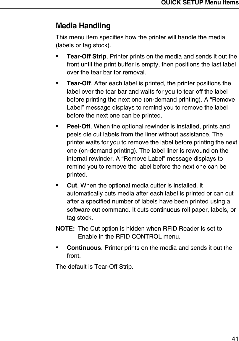 QUICK SETUP Menu Items41Media HandlingThis menu item specifies how the printer will handle the media (labels or tag stock).&bull;Tear-Off Strip. Printer prints on the media and sends it out the front until the print buffer is empty, then positions the last label over the tear bar for removal.&bull;Tear-Off. After each label is printed, the printer positions the label over the tear bar and waits for you to tear off the label before printing the next one (on-demand printing). A &ldquo;Remove Label&rdquo; message displays to remind you to remove the label before the next one can be printed.&bull;Peel-Off. When the optional rewinder is installed, prints and peels die cut labels from the liner without assistance. The printer waits for you to remove the label before printing the next one (on-demand printing). The label liner is rewound on the internal rewinder. A &ldquo;Remove Label&rdquo; message displays to remind you to remove the label before the next one can be printed.&bull;Cut. When the optional media cutter is installed, it automatically cuts media after each label is printed or can cut after a specified number of labels have been printed using a software cut command. It cuts continuous roll paper, labels, or tag stock.NOTE: The Cut option is hidden when RFID Reader is set to Enable in the RFID CONTROL menu.&bull;Continuous. Printer prints on the media and sends it out the front.The default is Tear-Off Strip.