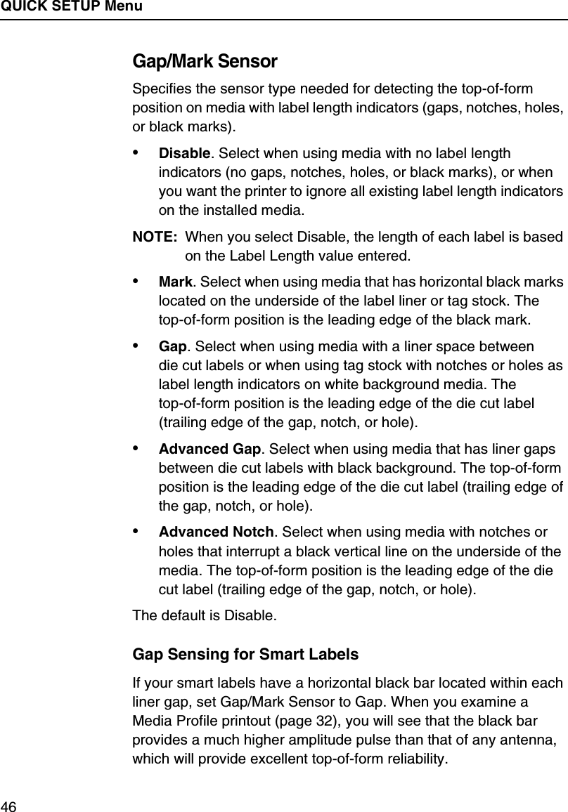 QUICK SETUP Menu46Gap/Mark SensorSpecifies the sensor type needed for detecting the top-of-form position on media with label length indicators (gaps, notches, holes, or black marks).&bull;Disable. Select when using media with no label length indicators (no gaps, notches, holes, or black marks), or when you want the printer to ignore all existing label length indicators on the installed media.NOTE: When you select Disable, the length of each label is based on the Label Length value entered.&bull;Mark. Select when using media that has horizontal black marks located on the underside of the label liner or tag stock. Thetop-of-form position is the leading edge of the black mark.&bull;Gap. Select when using media with a liner space betweendie cut labels or when using tag stock with notches or holes as label length indicators on white background media. Thetop-of-form position is the leading edge of the die cut label (trailing edge of the gap, notch, or hole).&bull;Advanced Gap. Select when using media that has liner gaps between die cut labels with black background. The top-of-form position is the leading edge of the die cut label (trailing edge of the gap, notch, or hole).&bull;Advanced Notch. Select when using media with notches or holes that interrupt a black vertical line on the underside of the media. The top-of-form position is the leading edge of the die cut label (trailing edge of the gap, notch, or hole).The default is Disable.Gap Sensing for Smart LabelsIf your smart labels have a horizontal black bar located within each liner gap, set Gap/Mark Sensor to Gap. When you examine a Media Profile printout (page 32), you will see that the black bar provides a much higher amplitude pulse than that of any antenna, which will provide excellent top-of-form reliability.