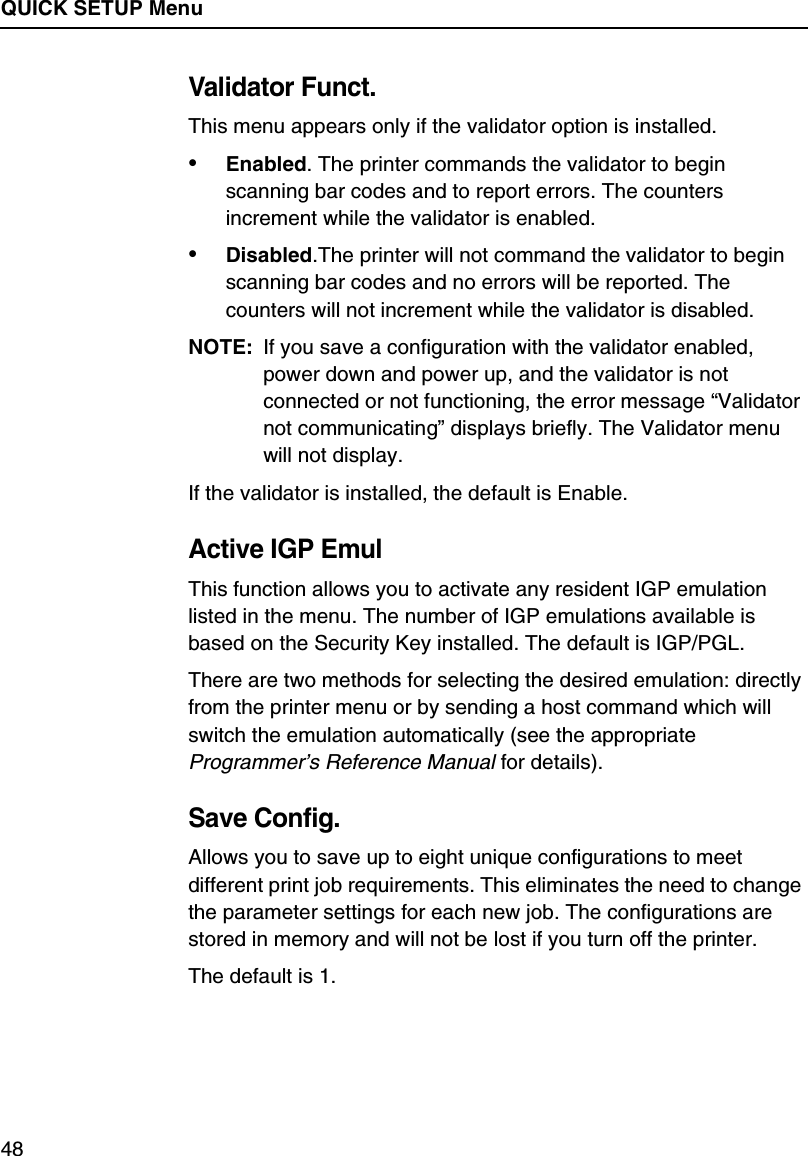 QUICK SETUP Menu48Validator Funct.This menu appears only if the validator option is installed.&bull;Enabled. The printer commands the validator to begin scanning bar codes and to report errors. The counters increment while the validator is enabled.&bull;Disabled.The printer will not command the validator to begin scanning bar codes and no errors will be reported. The counters will not increment while the validator is disabled.NOTE: If you save a configuration with the validator enabled, power down and power up, and the validator is not connected or not functioning, the error message &ldquo;Validator not communicating&rdquo; displays briefly. The Validator menu will not display.If the validator is installed, the default is Enable.Active IGP EmulThis function allows you to activate any resident IGP emulation listed in the menu. The number of IGP emulations available is based on the Security Key installed. The default is IGP/PGL.There are two methods for selecting the desired emulation: directly from the printer menu or by sending a host command which will switch the emulation automatically (see the appropriate Programmer&rsquo;s Reference Manual for details).Save Config.Allows you to save up to eight unique configurations to meet different print job requirements. This eliminates the need to change the parameter settings for each new job. The configurations are stored in memory and will not be lost if you turn off the printer.The default is 1.