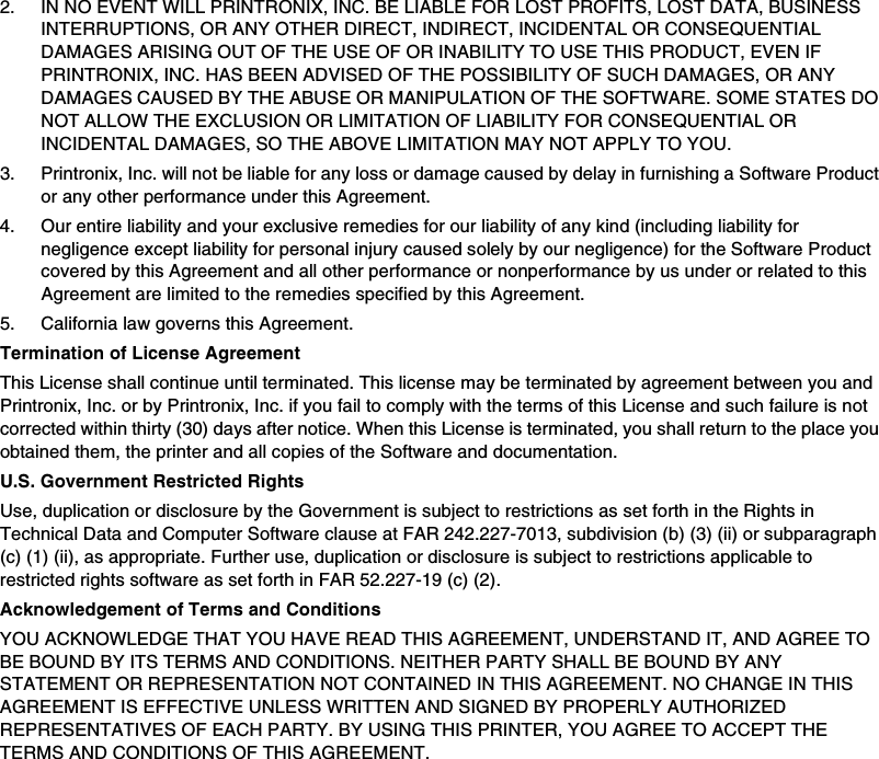 2. IN NO EVENT WILL PRINTRONIX, INC. BE LIABLE FOR LOST PROFITS, LOST DATA, BUSINESS INTERRUPTIONS, OR ANY OTHER DIRECT, INDIRECT, INCIDENTAL OR CONSEQUENTIAL DAMAGES ARISING OUT OF THE USE OF OR INABILITY TO USE THIS PRODUCT, EVEN IF PRINTRONIX, INC. HAS BEEN ADVISED OF THE POSSIBILITY OF SUCH DAMAGES, OR ANY DAMAGES CAUSED BY THE ABUSE OR MANIPULATION OF THE SOFTWARE. SOME STATES DO NOT ALLOW THE EXCLUSION OR LIMITATION OF LIABILITY FOR CONSEQUENTIAL OR INCIDENTAL DAMAGES, SO THE ABOVE LIMITATION MAY NOT APPLY TO YOU.3. Printronix, Inc. will not be liable for any loss or damage caused by delay in furnishing a Software Product or any other performance under this Agreement.4. Our entire liability and your exclusive remedies for our liability of any kind (including liability for negligence except liability for personal injury caused solely by our negligence) for the Software Product covered by this Agreement and all other performance or nonperformance by us under or related to this Agreement are limited to the remedies specified by this Agreement.5. California law governs this Agreement.Termination of License AgreementThis License shall continue until terminated. This license may be terminated by agreement between you and Printronix, Inc. or by Printronix, Inc. if you fail to comply with the terms of this License and such failure is not corrected within thirty (30) days after notice. When this License is terminated, you shall return to the place you obtained them, the printer and all copies of the Software and documentation.U.S. Government Restricted RightsUse, duplication or disclosure by the Government is subject to restrictions as set forth in the Rights in Technical Data and Computer Software clause at FAR 242.227-7013, subdivision (b) (3) (ii) or subparagraph (c) (1) (ii), as appropriate. Further use, duplication or disclosure is subject to restrictions applicable to restricted rights software as set forth in FAR 52.227-19 (c) (2).Acknowledgement of Terms and ConditionsYOU ACKNOWLEDGE THAT YOU HAVE READ THIS AGREEMENT, UNDERSTAND IT, AND AGREE TO BE BOUND BY ITS TERMS AND CONDITIONS. NEITHER PARTY SHALL BE BOUND BY ANY STATEMENT OR REPRESENTATION NOT CONTAINED IN THIS AGREEMENT. NO CHANGE IN THIS AGREEMENT IS EFFECTIVE UNLESS WRITTEN AND SIGNED BY PROPERLY AUTHORIZED REPRESENTATIVES OF EACH PARTY. BY USING THIS PRINTER, YOU AGREE TO ACCEPT THE TERMS AND CONDITIONS OF THIS AGREEMENT.