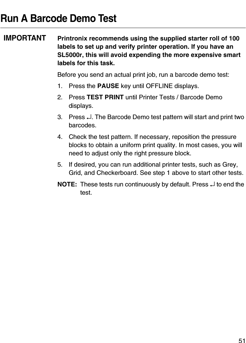 QUICK SETUP Menu Items51Run A Barcode Demo TestIMPORTANTPrintronix recommends using the supplied starter roll of 100 labels to set up and verify printer operation. If you have an SL5000r, this will avoid expending the more expensive smart labels for this task.Before you send an actual print job, run a barcode demo test:1. Press the PAUSE key until OFFLINE displays.2. Press TEST PRINT until Printer Tests / Barcode Demo displays.3. Press &crarr;. The Barcode Demo test pattern will start and print two barcodes.4. Check the test pattern. If necessary, reposition the pressure blocks to obtain a uniform print quality. In most cases, you will need to adjust only the right pressure block.5. If desired, you can run additional printer tests, such as Grey, Grid, and Checkerboard. See step 1 above to start other tests.NOTE: These tests run continuously by default. Press &crarr; to end the test.