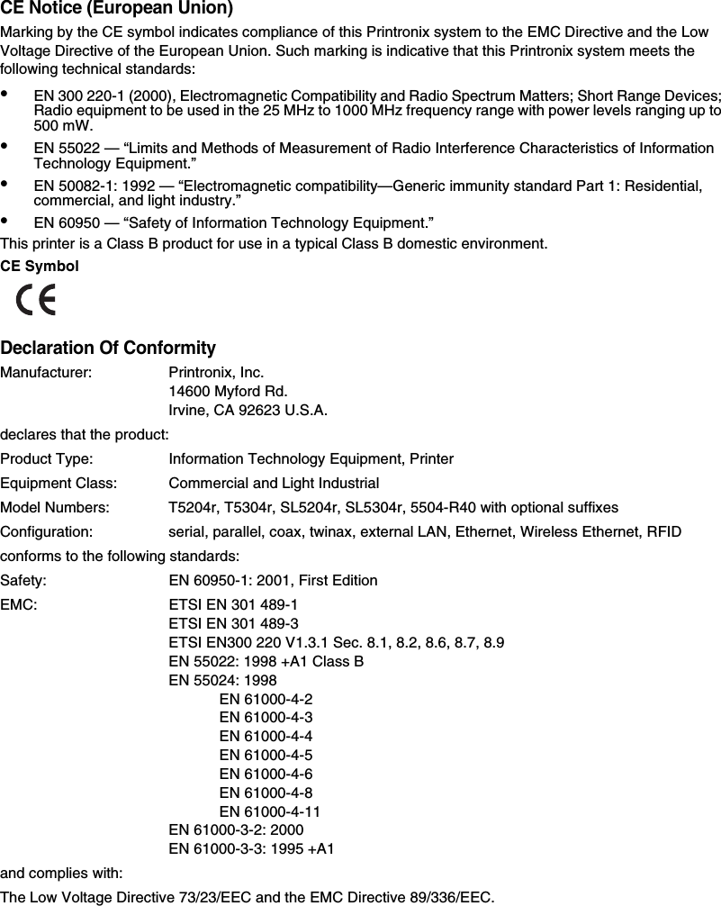 CE Notice (European Union)Marking by the CE symbol indicates compliance of this Printronix system to the EMC Directive and the Low Voltage Directive of the European Union. Such marking is indicative that this Printronix system meets the following technical standards:&bull;EN 300 220-1 (2000), Electromagnetic Compatibility and Radio Spectrum Matters; Short Range Devices; Radio equipment to be used in the 25 MHz to 1000 MHz frequency range with power levels ranging up to 500 mW.&bull;EN 55022 &mdash; &ldquo;Limits and Methods of Measurement of Radio Interference Characteristics of Information Technology Equipment.&rdquo;&bull;EN 50082-1: 1992 &mdash; &ldquo;Electromagnetic compatibility&mdash;Generic immunity standard Part 1: Residential, commercial, and light industry.&rdquo;&bull;EN 60950 &mdash; &ldquo;Safety of Information Technology Equipment.&rdquo;This printer is a Class B product for use in a typical Class B domestic environment.CE SymbolDeclaration Of ConformityManufacturer: Printronix, Inc.14600 Myford Rd.Irvine, CA 92623 U.S.A.declares that the product:Product Type: Information Technology Equipment, PrinterEquipment Class: Commercial and Light IndustrialModel Numbers: T5204r, T5304r, SL5204r, SL5304r, 5504-R40 with optional suffixesConfiguration: serial, parallel, coax, twinax, external LAN, Ethernet, Wireless Ethernet, RFIDconforms to the following standards:Safety: EN 60950-1: 2001, First EditionEMC: ETSI EN 301 489-1ETSI EN 301 489-3ETSI EN300 220 V1.3.1 Sec. 8.1, 8.2, 8.6, 8.7, 8.9EN 55022: 1998 +A1 Class BEN 55024: 1998EN 61000-4-2EN 61000-4-3EN 61000-4-4EN 61000-4-5EN 61000-4-6EN 61000-4-8EN 61000-4-11EN 61000-3-2: 2000EN 61000-3-3: 1995 +A1and complies with:The Low Voltage Directive 73/23/EEC and the EMC Directive 89/336/EEC.