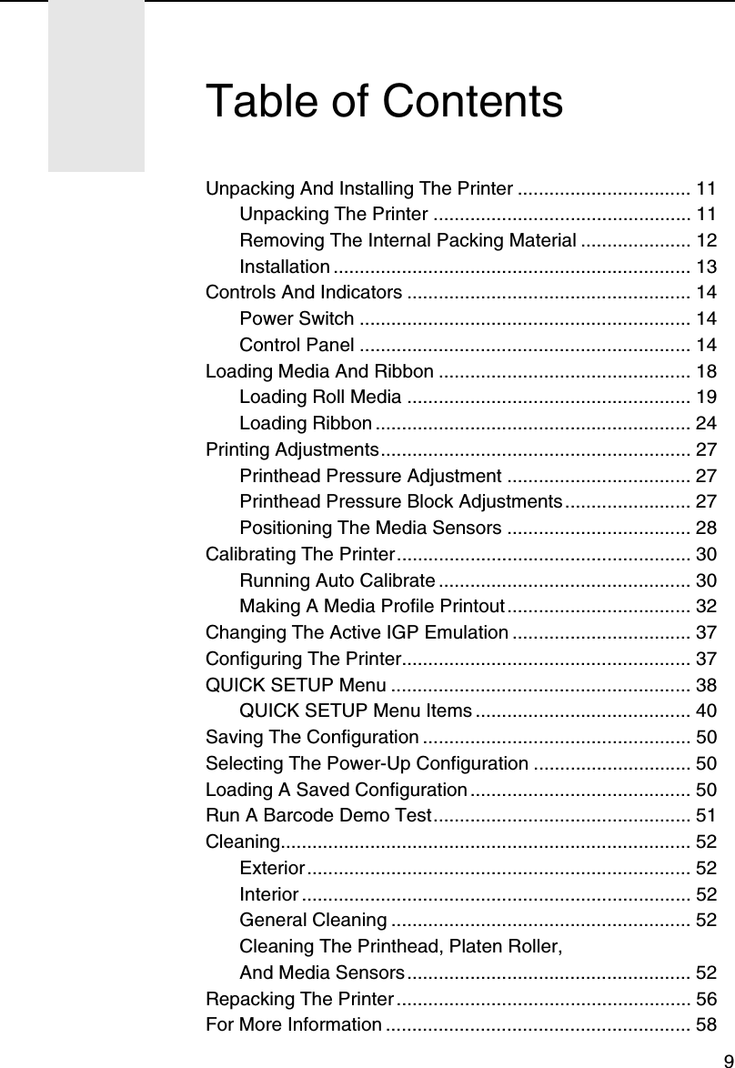 9Unpacking And Installing The Printer ................................. 11Unpacking The Printer ................................................. 11Removing The Internal Packing Material ..................... 12Installation .................................................................... 13Controls And Indicators ...................................................... 14Power Switch ............................................................... 14Control Panel ............................................................... 14Loading Media And Ribbon ................................................ 18Loading Roll Media ...................................................... 19Loading Ribbon ............................................................ 24Printing Adjustments........................................................... 27Printhead Pressure Adjustment ................................... 27Printhead Pressure Block Adjustments ........................ 27Positioning The Media Sensors ................................... 28Calibrating The Printer........................................................ 30Running Auto Calibrate ................................................ 30Making A Media Profile Printout................................... 32Changing The Active IGP Emulation .................................. 37Configuring The Printer....................................................... 37QUICK SETUP Menu ......................................................... 38QUICK SETUP Menu Items ......................................... 40Saving The Configuration ................................................... 50Selecting The Power-Up Configuration .............................. 50Loading A Saved Configuration .......................................... 50Run A Barcode Demo Test................................................. 51Cleaning.............................................................................. 52Exterior ......................................................................... 52Interior .......................................................................... 52General Cleaning ......................................................... 52Cleaning The Printhead, Platen Roller,And Media Sensors ...................................................... 52Repacking The Printer ........................................................ 56For More Information .......................................................... 58Table of Contents