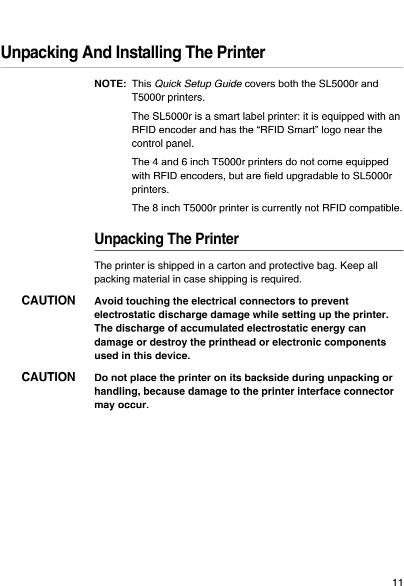 11Unpacking And Installing The PrinterNOTE: This Quick Setup Guide covers both the SL5000r and T5000r printers.The SL5000r is a smart label printer: it is equipped with an RFID encoder and has the &ldquo;RFID Smart&rdquo; logo near the control panel.The 4 and 6 inch T5000r printers do not come equipped with RFID encoders, but are field upgradable to SL5000r printers.The 8 inch T5000r printer is currently not RFID compatible.Unpacking The PrinterThe printer is shipped in a carton and protective bag. Keep all packing material in case shipping is required.CAUTIONAvoid touching the electrical connectors to prevent electrostatic discharge damage while setting up the printer. The discharge of accumulated electrostatic energy can damage or destroy the printhead or electronic components used in this device.CAUTIONDo not place the printer on its backside during unpacking or handling, because damage to the printer interface connector may occur.