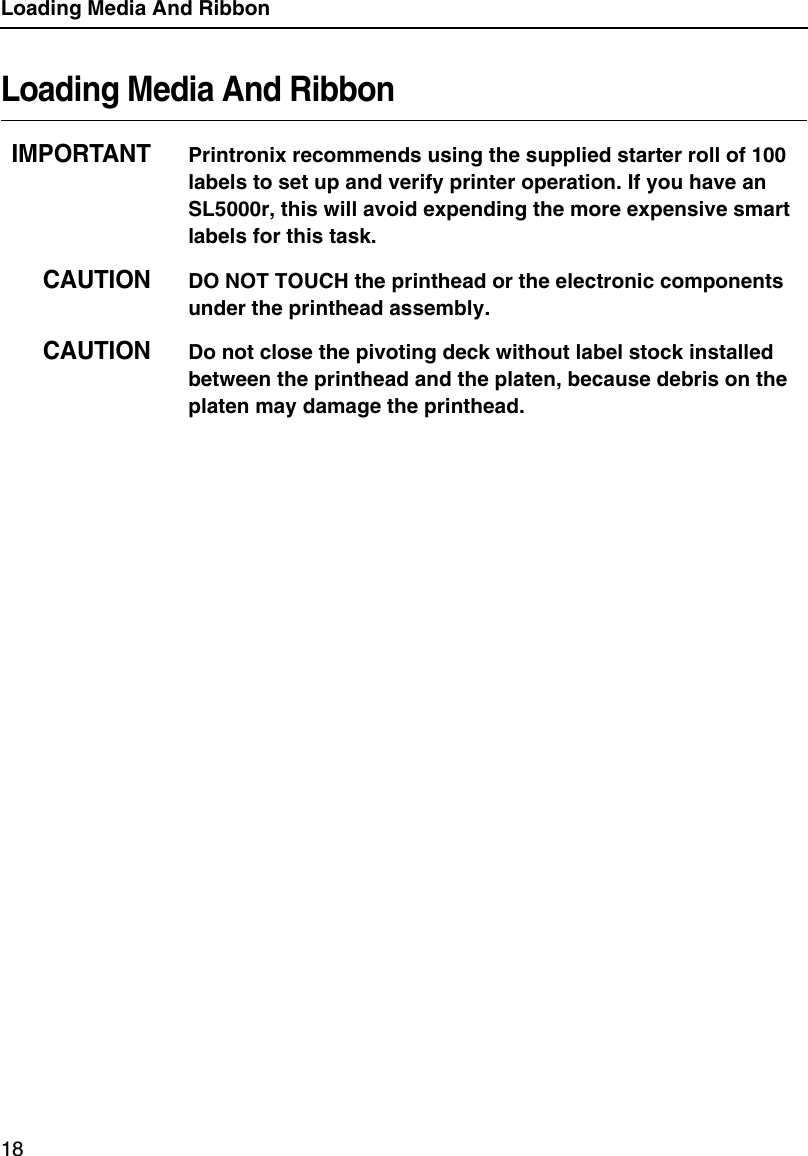Loading Media And Ribbon18Loading Media And RibbonIMPORTANTPrintronix recommends using the supplied starter roll of 100 labels to set up and verify printer operation. If you have an SL5000r, this will avoid expending the more expensive smart labels for this task.CAUTIONDO NOT TOUCH the printhead or the electronic components under the printhead assembly.CAUTIONDo not close the pivoting deck without label stock installed between the printhead and the platen, because debris on the platen may damage the printhead.