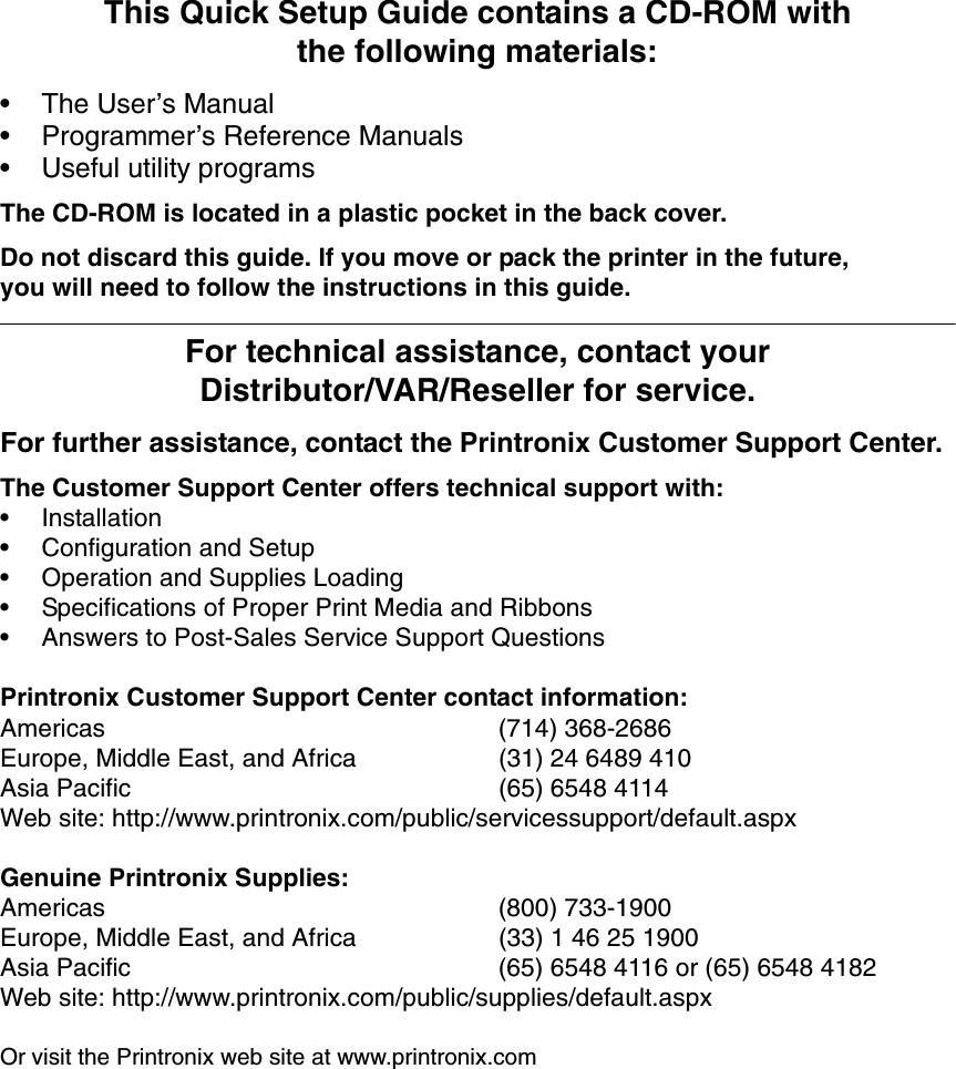This Quick Setup Guide contains a CD-ROM withthe following materials:&bull; The User&rsquo;s Manual&bull; Programmer&rsquo;s Reference Manuals&bull; Useful utility programsThe CD-ROM is located in a plastic pocket in the back cover.Do not discard this guide. If you move or pack the printer in the future,you will need to follow the instructions in this guide.For technical assistance, contact yourDistributor/VAR/Reseller for service.For further assistance, contact the Printronix Customer Support Center.The Customer Support Center offers technical support with:&bull; Installation&bull; Configuration and Setup&bull; Operation and Supplies Loading&bull; Specifications of Proper Print Media and Ribbons&bull; Answers to Post-Sales Service Support QuestionsPrintronix Customer Support Center contact information:Americas (714) 368-2686Europe, Middle East, and Africa (31) 24 6489 410Asia Pacific (65) 6548 4114Web site: http://www.printronix.com/public/servicessupport/default.aspxGenuine Printronix Supplies:Americas (800) 733-1900Europe, Middle East, and Africa (33) 1 46 25 1900Asia Pacific (65) 6548 4116 or (65) 6548 4182Web site: http://www.printronix.com/public/supplies/default.aspxOr visit the Printronix web site at www.printronix.com