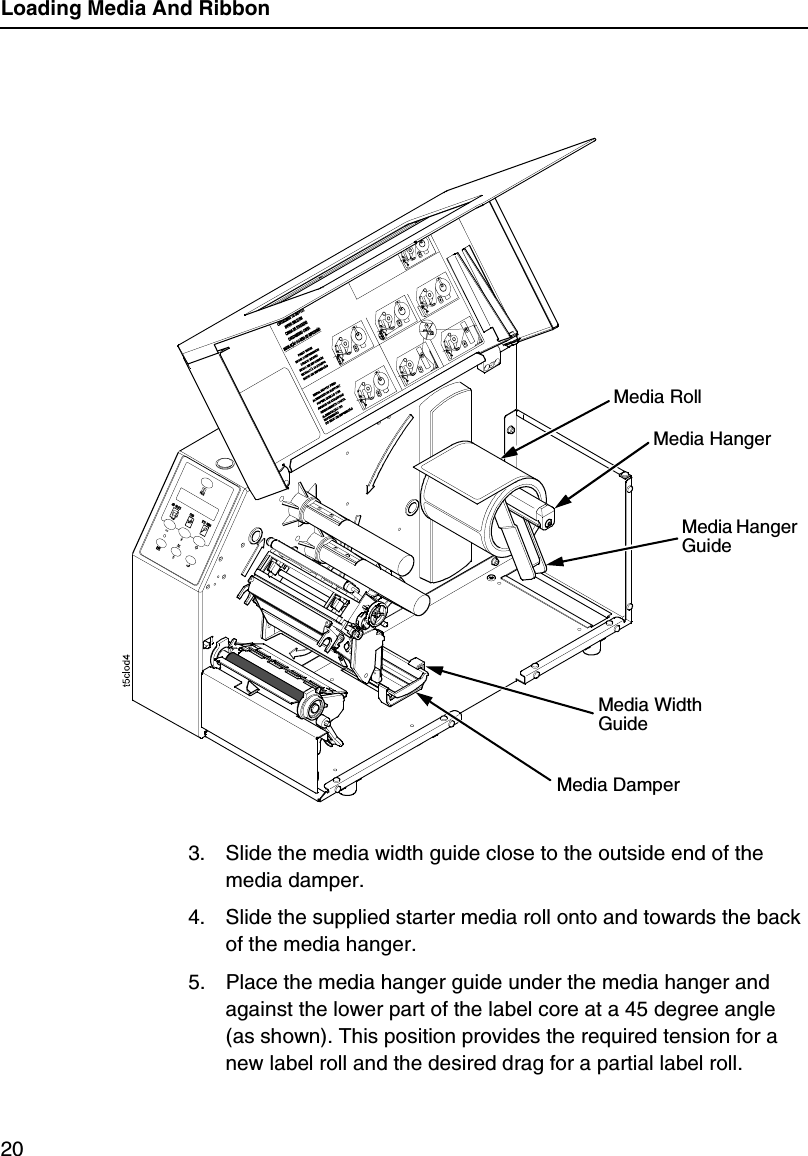 Loading Media And Ribbon203. Slide the media width guide close to the outside end of the media damper.4. Slide the supplied starter media roll onto and towards the back of the media hanger.5. Place the media hanger guide under the media hanger and against the lower part of the label core at a 45 degree angle (as shown). This position provides the required tension for a new label roll and the desired drag for a partial label roll.Media RollMedia Hanger GuideMedia HangerMedia Width GuideMedia Damper
