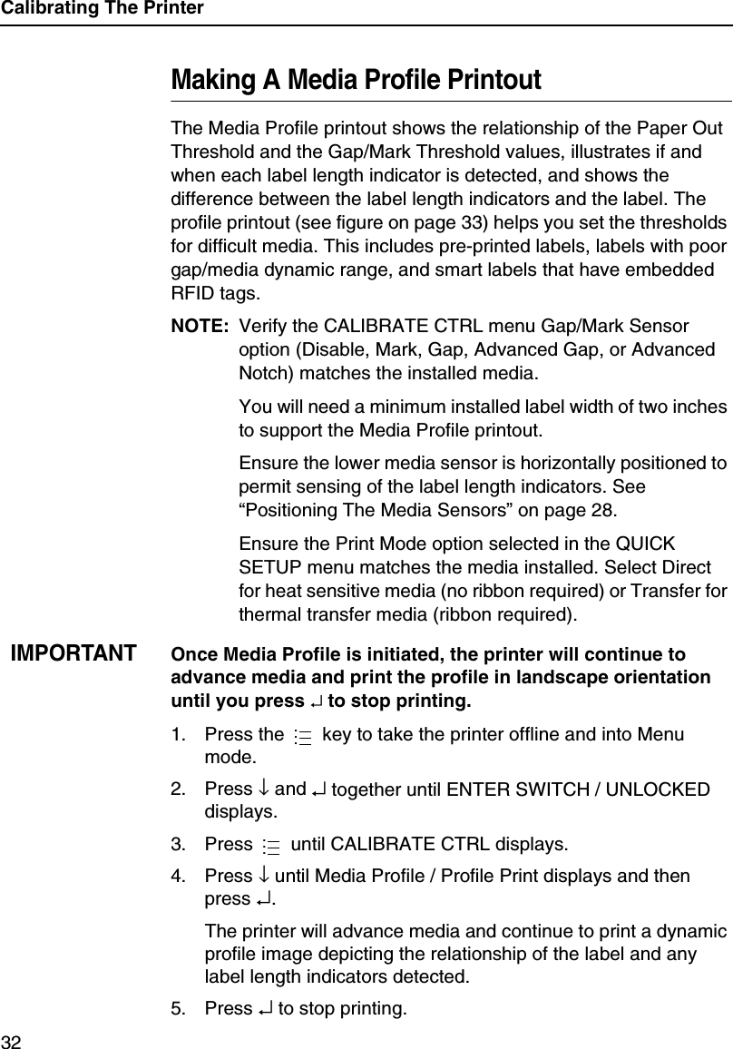 Calibrating The Printer32Making A Media Profile PrintoutThe Media Profile printout shows the relationship of the Paper Out Threshold and the Gap/Mark Threshold values, illustrates if and when each label length indicator is detected, and shows the difference between the label length indicators and the label. The profile printout (see figure on page 33) helps you set the thresholds for difficult media. This includes pre-printed labels, labels with poor gap/media dynamic range, and smart labels that have embedded RFID tags.NOTE: Verify the CALIBRATE CTRL menu Gap/Mark Sensor option (Disable, Mark, Gap, Advanced Gap, or Advanced Notch) matches the installed media.You will need a minimum installed label width of two inches to support the Media Profile printout.Ensure the lower media sensor is horizontally positioned to permit sensing of the label length indicators. See &ldquo;Positioning The Media Sensors&rdquo; on page 28.Ensure the Print Mode option selected in the QUICK SETUP menu matches the media installed. Select Direct for heat sensitive media (no ribbon required) or Transfer for thermal transfer media (ribbon required).IMPORTANTOnce Media Profile is initiated, the printer will continue to advance media and print the profile in landscape orientation until you press &crarr; to stop printing.1. Press the   key to take the printer offline and into Menu mode.2. Press &darr; and &crarr; together until ENTER SWITCH / UNLOCKED displays.3. Press   until CALIBRATE CTRL displays.4. Press &darr; until Media Profile / Profile Print displays and then press &crarr;.The printer will advance media and continue to print a dynamic profile image depicting the relationship of the label and any label length indicators detected.5. Press &crarr; to stop printing.......