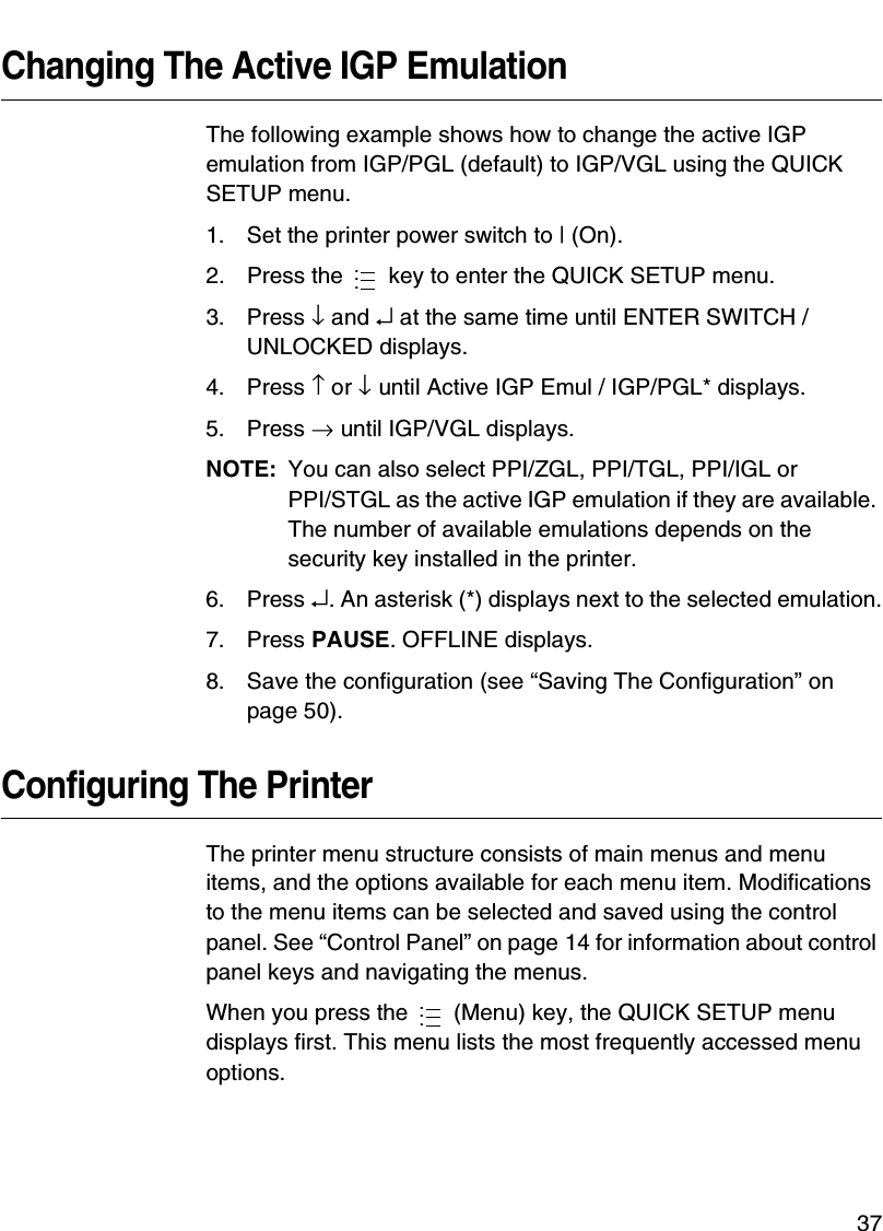 Making A Media Profile Printout37Changing The Active IGP EmulationThe following example shows how to change the active IGP emulation from IGP/PGL (default) to IGP/VGL using the QUICK SETUP menu.1. Set the printer power switch to | (On).2. Press the   key to enter the QUICK SETUP menu.3. Press &darr; and &crarr; at the same time until ENTER SWITCH / UNLOCKED displays.4. Press &uarr; or &darr; until Active IGP Emul / IGP/PGL* displays.5. Press &rarr; until IGP/VGL displays.NOTE: You can also select PPI/ZGL, PPI/TGL, PPI/IGL orPPI/STGL as the active IGP emulation if they are available. The number of available emulations depends on the security key installed in the printer.6. Press &crarr;. An asterisk (*) displays next to the selected emulation.7. Press PAUSE. OFFLINE displays.8. Save the configuration (see &ldquo;Saving The Configuration&rdquo; on page 50).Configuring The PrinterThe printer menu structure consists of main menus and menu items, and the options available for each menu item. Modifications to the menu items can be selected and saved using the control panel. See &ldquo;Control Panel&rdquo; on page 14 for information about control panel keys and navigating the menus.When you press the   (Menu) key, the QUICK SETUP menu displays first. This menu lists the most frequently accessed menu options.......