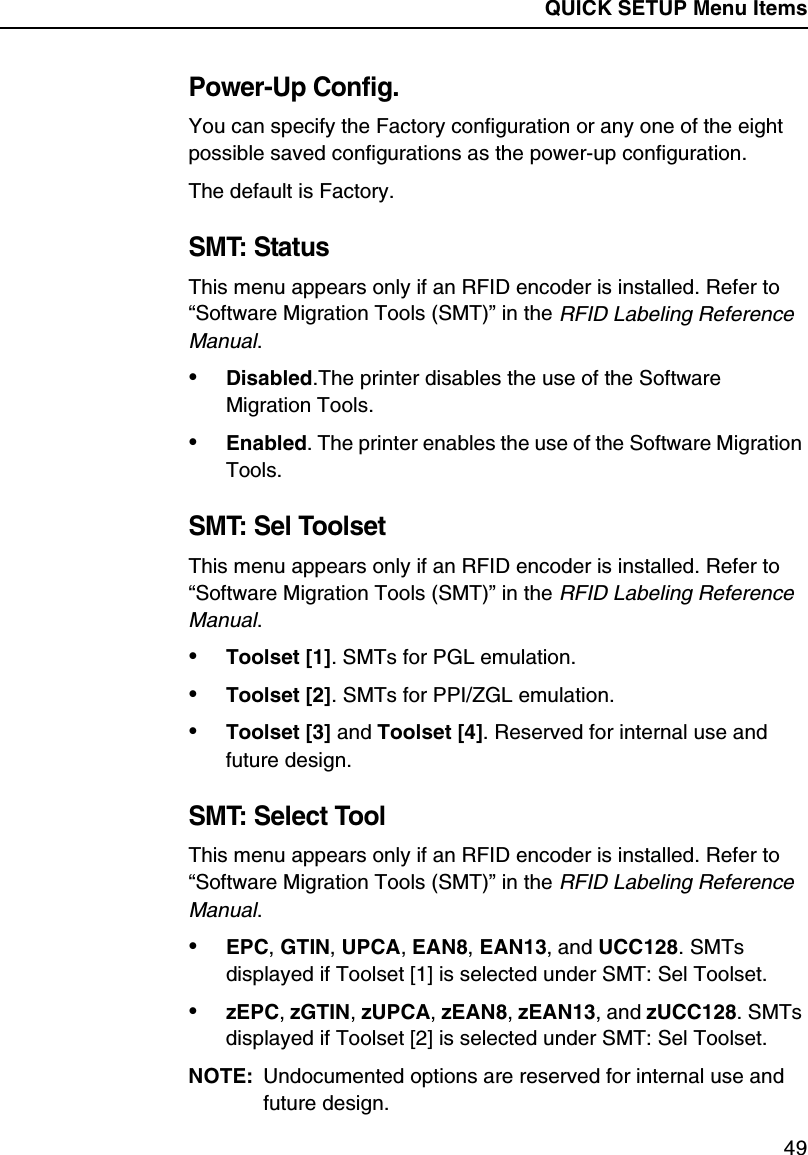 QUICK SETUP Menu Items49Power-Up Config.You can specify the Factory configuration or any one of the eight possible saved configurations as the power-up configuration.The default is Factory.SMT: StatusThis menu appears only if an RFID encoder is installed. Refer to &ldquo;Software Migration Tools (SMT)&rdquo; in the RFID Labeling Reference Manual.&bull;Disabled.The printer disables the use of the Software Migration Tools.&bull;Enabled. The printer enables the use of the Software Migration Tools.SMT: Sel ToolsetThis menu appears only if an RFID encoder is installed. Refer to &ldquo;Software Migration Tools (SMT)&rdquo; in the RFID Labeling Reference Manual.&bull;Toolset [1]. SMTs for PGL emulation.&bull;Toolset [2]. SMTs for PPI/ZGL emulation.&bull;Toolset [3] and Toolset [4]. Reserved for internal use and future design.SMT: Select ToolThis menu appears only if an RFID encoder is installed. Refer to &ldquo;Software Migration Tools (SMT)&rdquo; in the RFID Labeling Reference Manual.&bull;EPC, GTIN, UPCA, EAN8, EAN13, and UCC128. SMTs displayed if Toolset [1] is selected under SMT: Sel Toolset.&bull;zEPC, zGTIN, zUPCA, zEAN8, zEAN13, and zUCC128. SMTs displayed if Toolset [2] is selected under SMT: Sel Toolset.NOTE: Undocumented options are reserved for internal use and future design.