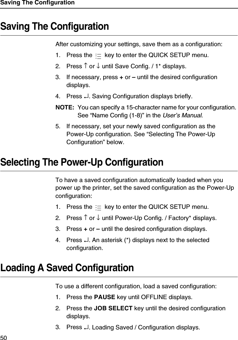 Saving The Configuration50Saving The ConfigurationAfter customizing your settings, save them as a configuration:1. Press the   key to enter the QUICK SETUP menu.2. Press &uarr; or &darr; until Save Config. / 1* displays.3. If necessary, press + or &ndash; until the desired configuration displays.4. Press &crarr;. Saving Configuration displays briefly.NOTE:You can specify a 15-character name for your configuration. See &ldquo;Name Config (1-8)&rdquo; in the User&rsquo;s Manual.5. If necessary, set your newly saved configuration as the Power-Up configuration. See &ldquo;Selecting The Power-Up Configuration&rdquo; below.Selecting The Power-Up ConfigurationTo have a saved configuration automatically loaded when you power up the printer, set the saved configuration as the Power-Up configuration:1. Press the   key to enter the QUICK SETUP menu.2. Press &uarr; or &darr; until Power-Up Config. / Factory* displays.3. Press + or &ndash; until the desired configuration displays.4. Press &crarr;. An asterisk (*) displays next to the selected configuration.Loading A Saved ConfigurationTo use a different configuration, load a saved configuration:1. Press the PAUSE key until OFFLINE displays.2. Press the JOB SELECT key until the desired configuration displays.3. Press &crarr;. Loading Saved / Configuration displays.......