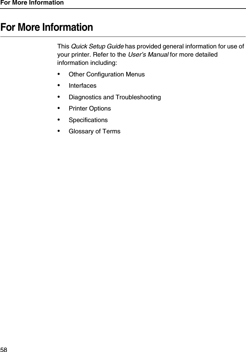 For More Information58For More InformationThis Quick Setup Guide has provided general information for use of your printer. Refer to the User&rsquo;s Manual for more detailed information including:&bull;Other Configuration Menus&bull;Interfaces&bull;Diagnostics and Troubleshooting&bull;Printer Options&bull;Specifications&bull;Glossary of Terms
