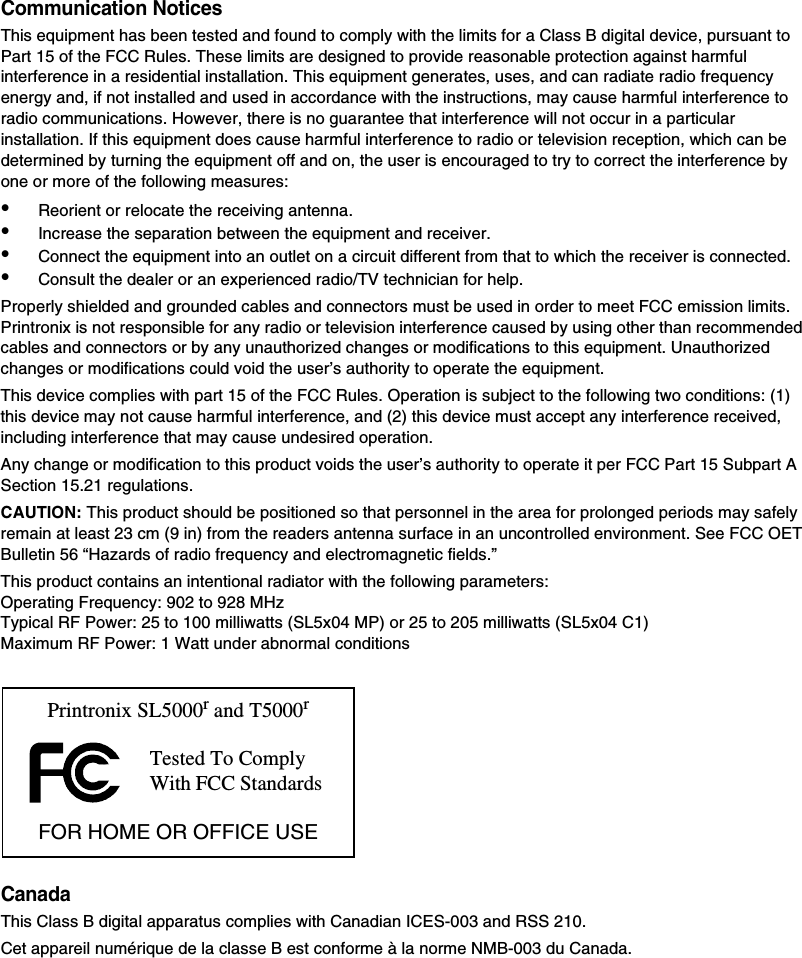 Communication NoticesThis equipment has been tested and found to comply with the limits for a Class B digital device, pursuant to Part 15 of the FCC Rules. These limits are designed to provide reasonable protection against harmful interference in a residential installation. This equipment generates, uses, and can radiate radio frequency energy and, if not installed and used in accordance with the instructions, may cause harmful interference to radio communications. However, there is no guarantee that interference will not occur in a particular installation. If this equipment does cause harmful interference to radio or television reception, which can be determined by turning the equipment off and on, the user is encouraged to try to correct the interference by one or more of the following measures:&bull;Reorient or relocate the receiving antenna.&bull;Increase the separation between the equipment and receiver.&bull;Connect the equipment into an outlet on a circuit different from that to which the receiver is connected.&bull;Consult the dealer or an experienced radio/TV technician for help.Properly shielded and grounded cables and connectors must be used in order to meet FCC emission limits. Printronix is not responsible for any radio or television interference caused by using other than recommended cables and connectors or by any unauthorized changes or modifications to this equipment. Unauthorized changes or modifications could void the user&rsquo;s authority to operate the equipment.This device complies with part 15 of the FCC Rules. Operation is subject to the following two conditions: (1) this device may not cause harmful interference, and (2) this device must accept any interference received, including interference that may cause undesired operation.Any change or modification to this product voids the user&rsquo;s authority to operate it per FCC Part 15 Subpart A Section 15.21 regulations.CAUTION: This product should be positioned so that personnel in the area for prolonged periods may safely remain at least 23 cm (9 in) from the readers antenna surface in an uncontrolled environment. See FCC OET Bulletin 56 &ldquo;Hazards of radio frequency and electromagnetic fields.&rdquo;This product contains an intentional radiator with the following parameters: Operating Frequency: 902 to 928 MHzTypical RF Power: 25 to 100 milliwatts (SL5x04 MP) or 25 to 205 milliwatts (SL5x04 C1)Maximum RF Power: 1 Watt under abnormal conditionsCanadaThis Class B digital apparatus complies with Canadian ICES-003 and RSS 210.Cet appareil num&eacute;rique de la classe B est conforme &agrave; la norme NMB-003 du Canada.Tested To Comply With FCC StandardsPrintronix SL5000r and T5000rFOR HOME OR OFFICE USE