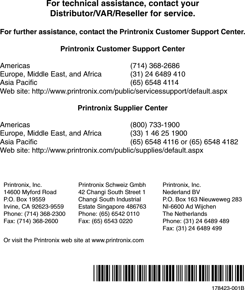 For technical assistance, contact yourDistributor/VAR/Reseller for service.For further assistance, contact the Printronix Customer Support Center.Printronix Customer Support CenterAmericas (714) 368-2686Europe, Middle East, and Africa (31) 24 6489 410Asia Pacific (65) 6548 4114Web site: http://www.printronix.com/public/servicessupport/default.aspxPrintronix Supplier CenterAmericas (800) 733-1900Europe, Middle East, and Africa (33) 1 46 25 1900Asia Pacific (65) 6548 4116 or (65) 6548 4182Web site: http://www.printronix.com/public/supplies/default.aspxPrintronix, Inc.14600 Myford RoadP.O. Box 19559Irvine, CA 92623-9559Phone: (714) 368-2300Fax: (714) 368-2600Printronix Schweiz Gmbh42 Changi South Street 1Changi South IndustrialEstate Singapore 486763Phone: (65) 6542 0110Fax: (65) 6543 0220Printronix, Inc.Nederland BVP.O. Box 163 Nieuweweg 283NI-6600 Ad WijchenThe NetherlandsPhone: (31) 24 6489 489Fax: (31) 24 6489 499Or visit the Printronix web site at www.printronix.com178423-001B*178423-001*