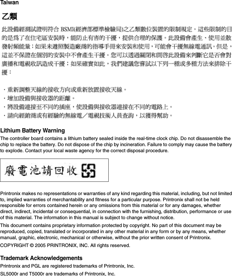 TaiwanLithium Battery WarningThe controller board contains a lithium battery sealed inside the real-time clock chip. Do not disassemble the chip to replace the battery. Do not dispose of the chip by incineration. Failure to comply may cause the battery to explode. Contact your local waste agency for the correct disposal procedure.Printronix makes no representations or warranties of any kind regarding this material, including, but not limited to, implied warranties of merchantability and fitness for a particular purpose. Printronix shall not be held responsible for errors contained herein or any omissions from this material or for any damages, whether direct, indirect, incidental or consequential, in connection with the furnishing, distribution, performance or use of this material. The information in this manual is subject to change without notice.This document contains proprietary information protected by copyright. No part of this document may be reproduced, copied, translated or incorporated in any other material in any form or by any means, whether manual, graphic, electronic, mechanical or otherwise, without the prior written consent of Printronix.COPYRIGHT &copy; 2005 PRINTRONIX, INC. All rights reserved.Trademark AcknowledgementsPrintronix and PGL are registered trademarks of Printronix, Inc.SL5000r and T5000r are trademarks of Printronix, Inc.