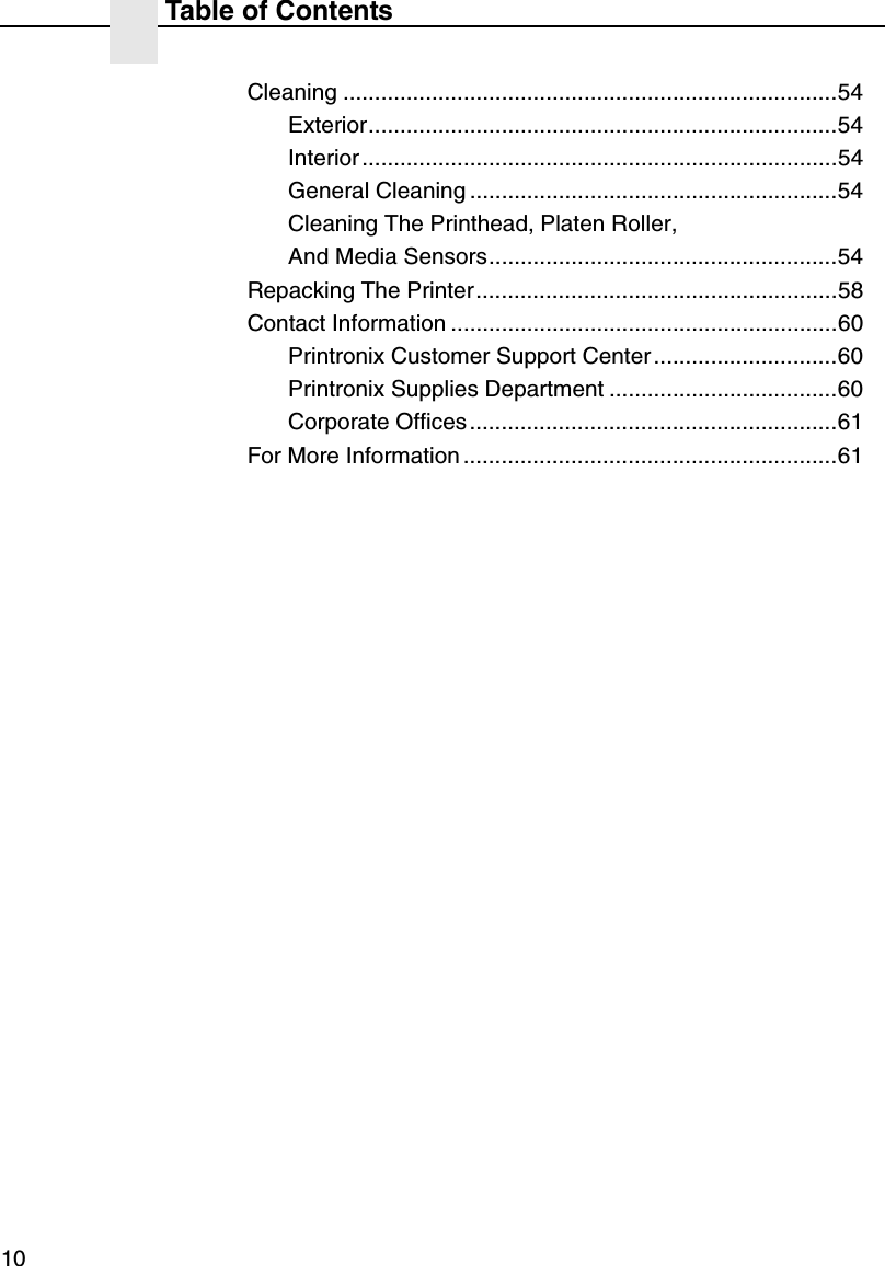 Table of Contents10Cleaning ..............................................................................54Exterior..........................................................................54Interior ...........................................................................54General Cleaning ..........................................................54Cleaning The Printhead, Platen Roller,And Media Sensors.......................................................54Repacking The Printer.........................................................58Contact Information .............................................................60Printronix Customer Support Center.............................60Printronix Supplies Department ....................................60Corporate Offices ..........................................................61For More Information ...........................................................61