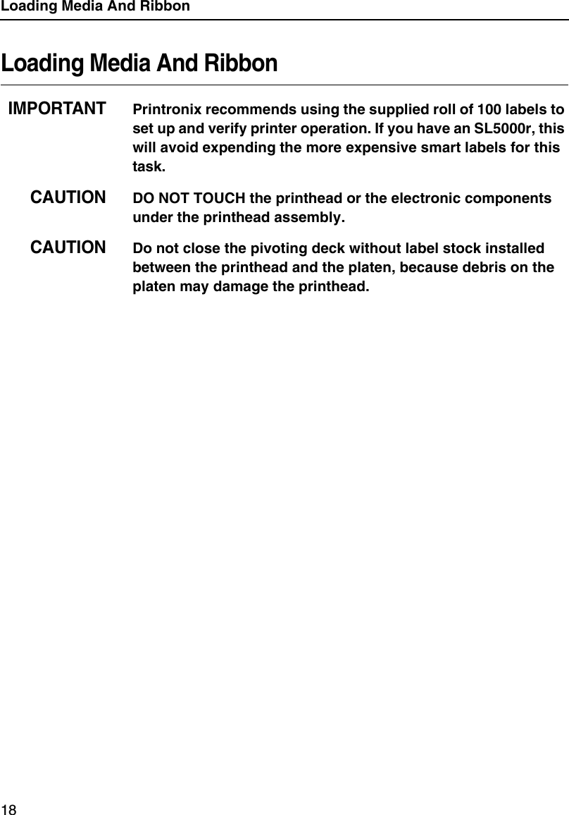 Loading Media And Ribbon18Loading Media And RibbonIMPORTANTPrintronix recommends using the supplied roll of 100 labels to set up and verify printer operation. If you have an SL5000r, this will avoid expending the more expensive smart labels for this task.CAUTIONDO NOT TOUCH the printhead or the electronic components under the printhead assembly.CAUTIONDo not close the pivoting deck without label stock installed between the printhead and the platen, because debris on the platen may damage the printhead.