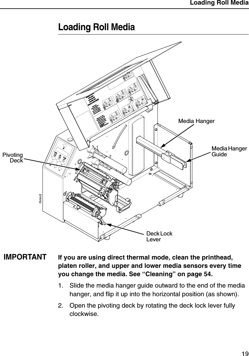 Loading Roll Media19Loading Roll MediaIMPORTANTIf you are using direct thermal mode, clean the printhead, platen roller, and upper and lower media sensors every time you change the media. See &ldquo;Cleaning&rdquo; on page 54.1. Slide the media hanger guide outward to the end of the media hanger, and flip it up into the horizontal position (as shown).2. Open the pivoting deck by rotating the deck lock lever fully clockwise.Media HangerMedia Hanger GuideDeck Lock LeverPivotingDeck