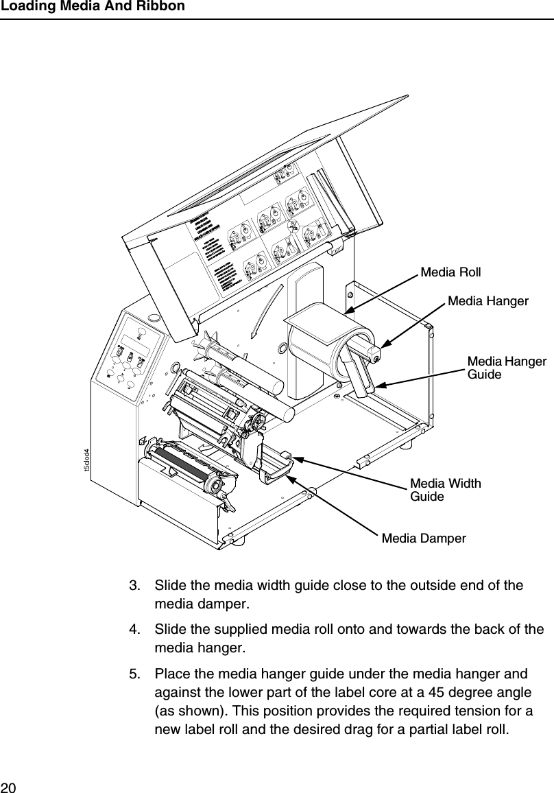 Loading Media And Ribbon203. Slide the media width guide close to the outside end of the media damper.4. Slide the supplied media roll onto and towards the back of the media hanger.5. Place the media hanger guide under the media hanger and against the lower part of the label core at a 45 degree angle (as shown). This position provides the required tension for a new label roll and the desired drag for a partial label roll.Media RollMedia Hanger GuideMedia HangerMedia Width GuideMedia Damper